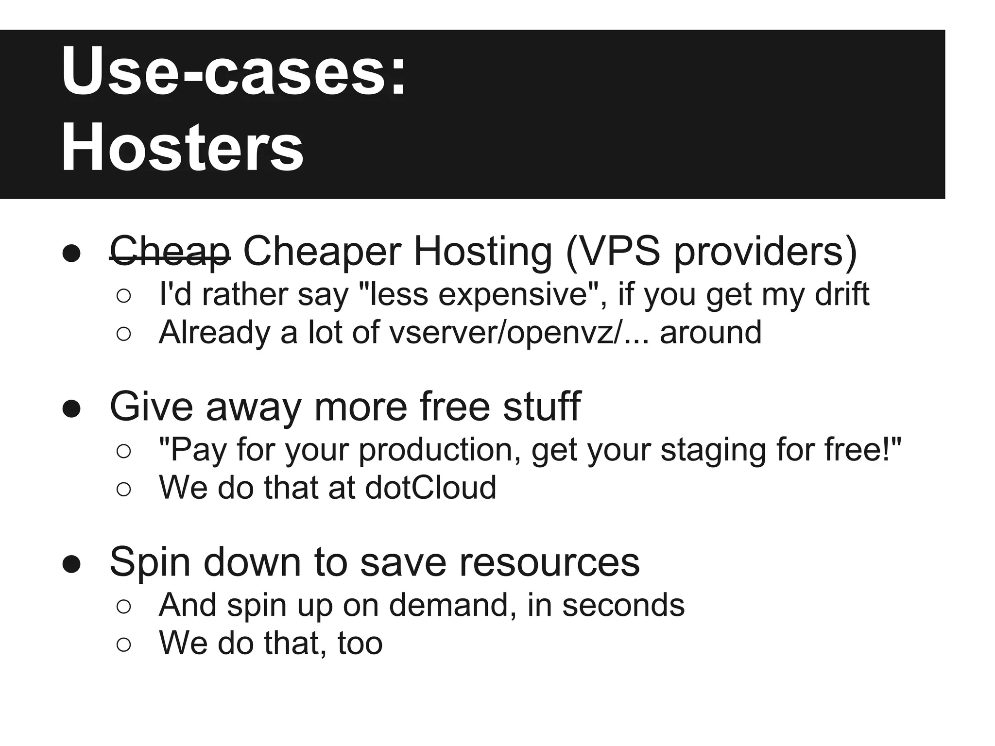 Use-cases:
Hosters
● Cheap Cheaper Hosting (VPS providers)
○ I'd rather say "less expensive", if you get my drift
○ Already a lot of vserver/openvz/... around
● Give away more free stuff
○ "Pay for your production, get your staging for free!"
○ We do that at dotCloud
● Spin down to save resources
○ And spin up on demand, in seconds
○ We do that, too
 