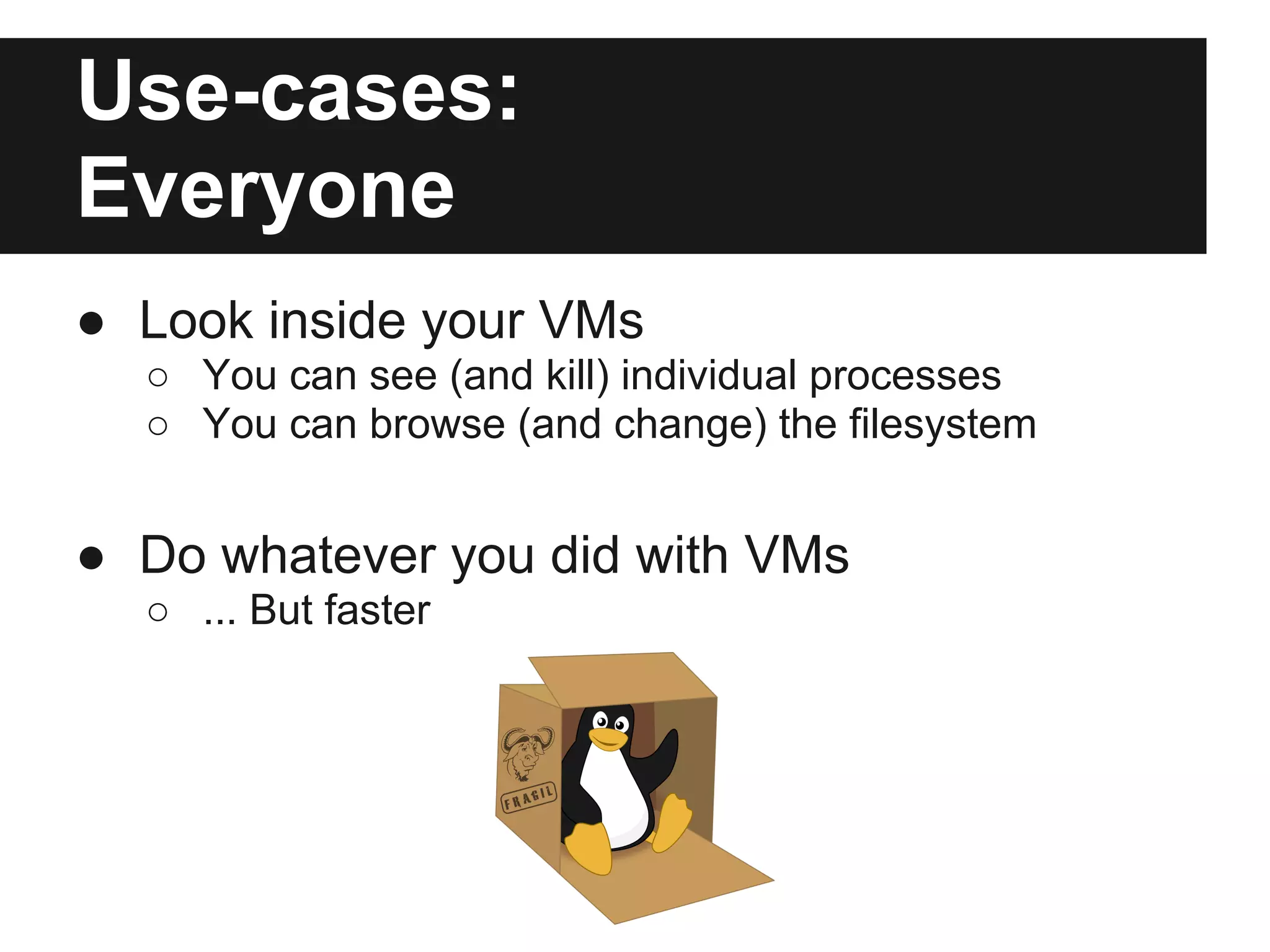 Use-cases:
Everyone
● Look inside your VMs
○ You can see (and kill) individual processes
○ You can browse (and change) the filesystem
● Do whatever you did with VMs
○ ... But faster
 