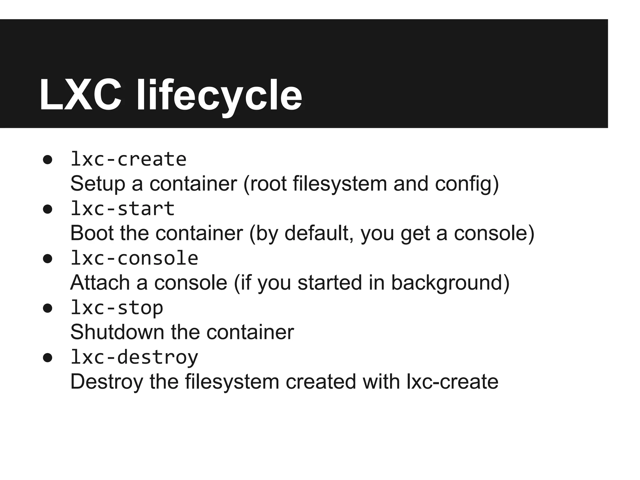 LXC lifecycle
● lxc-create
Setup a container (root filesystem and config)
● lxc-start
Boot the container (by default, you get a console)
● lxc-console
Attach a console (if you started in background)
● lxc-stop
Shutdown the container
● lxc-destroy
Destroy the filesystem created with lxc-create
 