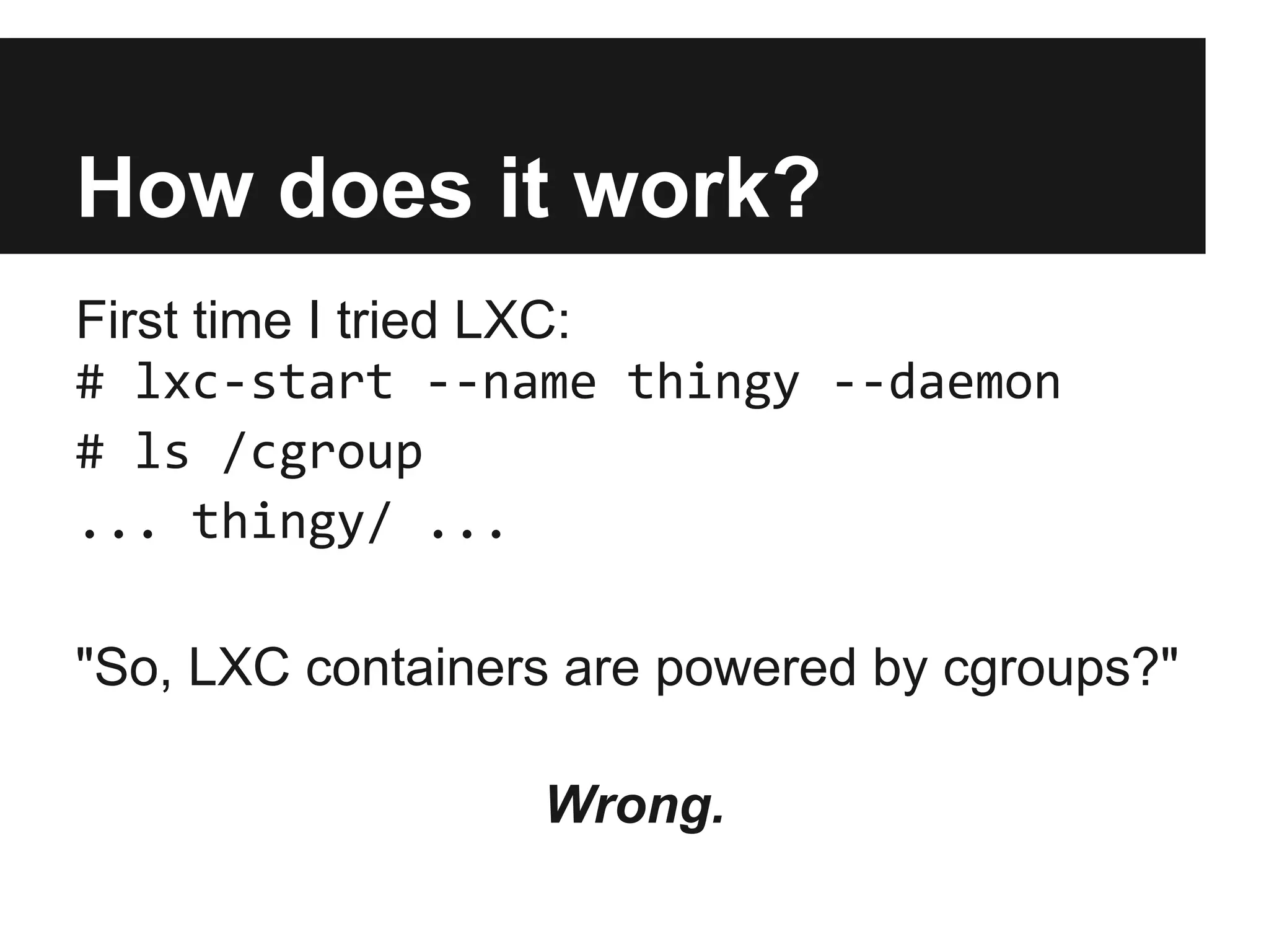 How does it work?
First time I tried LXC:
# lxc-start --name thingy --daemon
# ls /cgroup
... thingy/ ...
"So, LXC containers are powered by cgroups?"
Wrong.
 