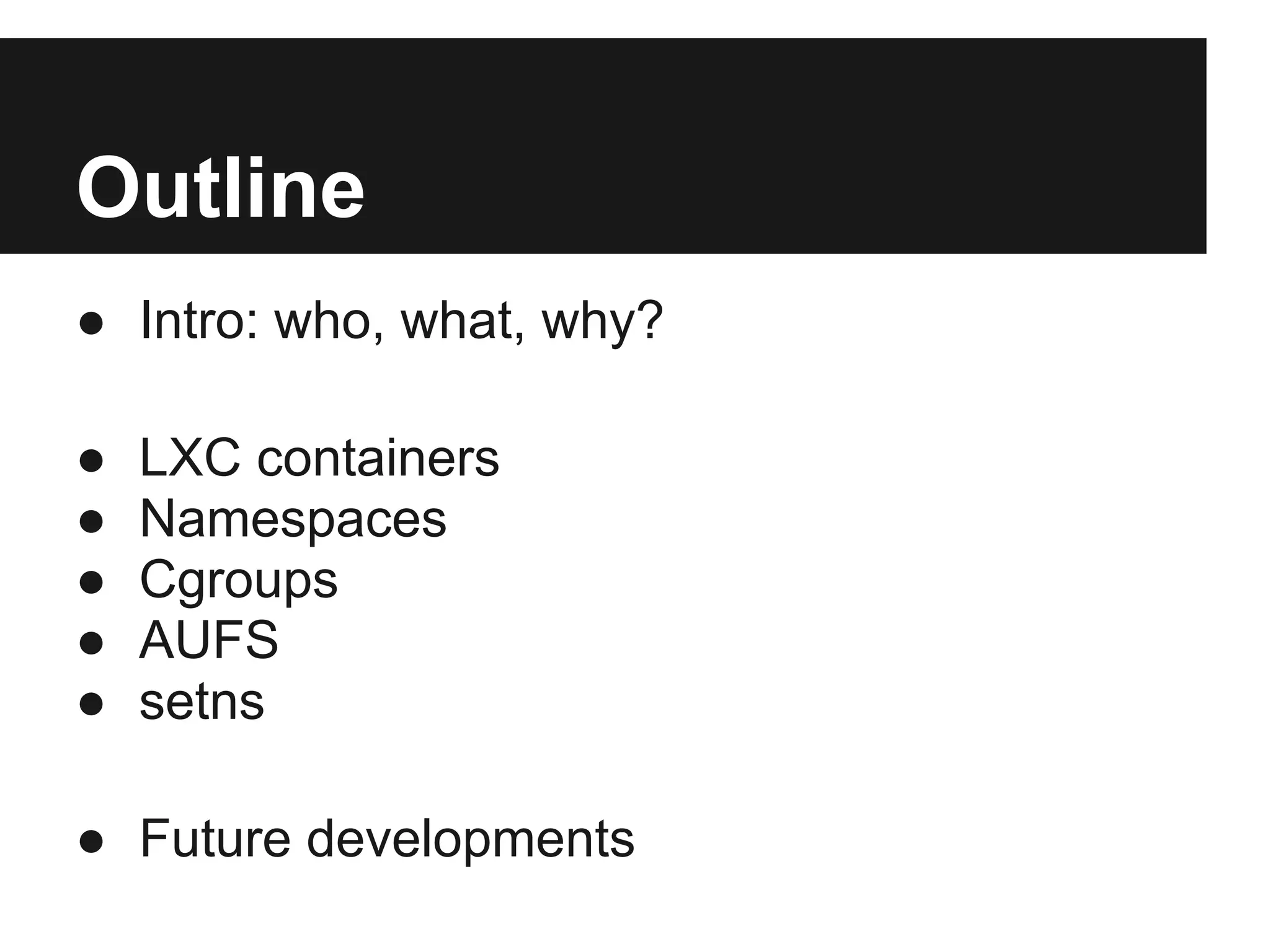 Outline
● Intro: who, what, why?
● LXC containers
● Namespaces
● Cgroups
● AUFS
● setns
● Future developments
 