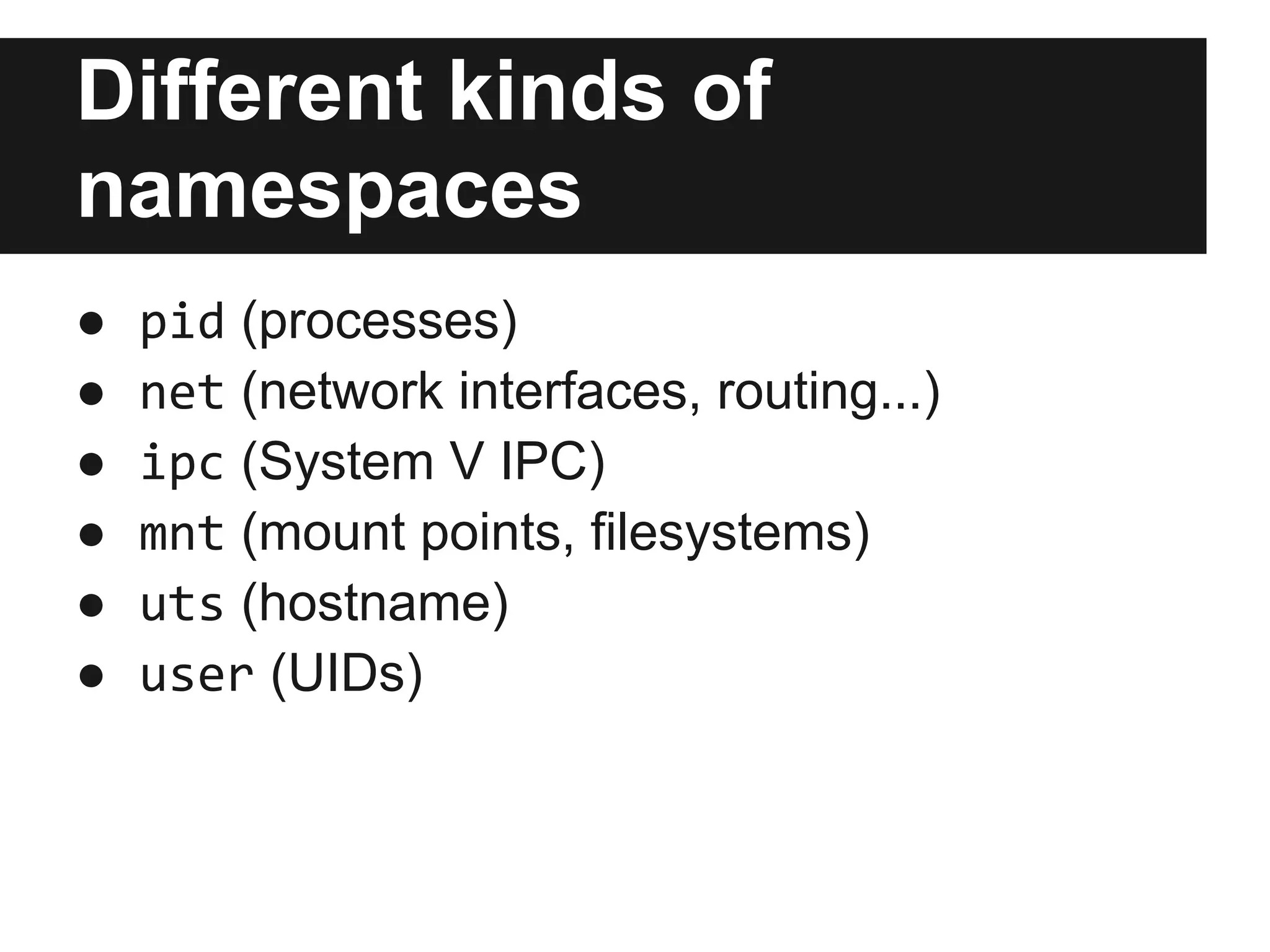 Different kinds of
namespaces
● pid (processes)
● net (network interfaces, routing...)
● ipc (System V IPC)
● mnt (mount points, filesystems)
● uts (hostname)
● user (UIDs)
 