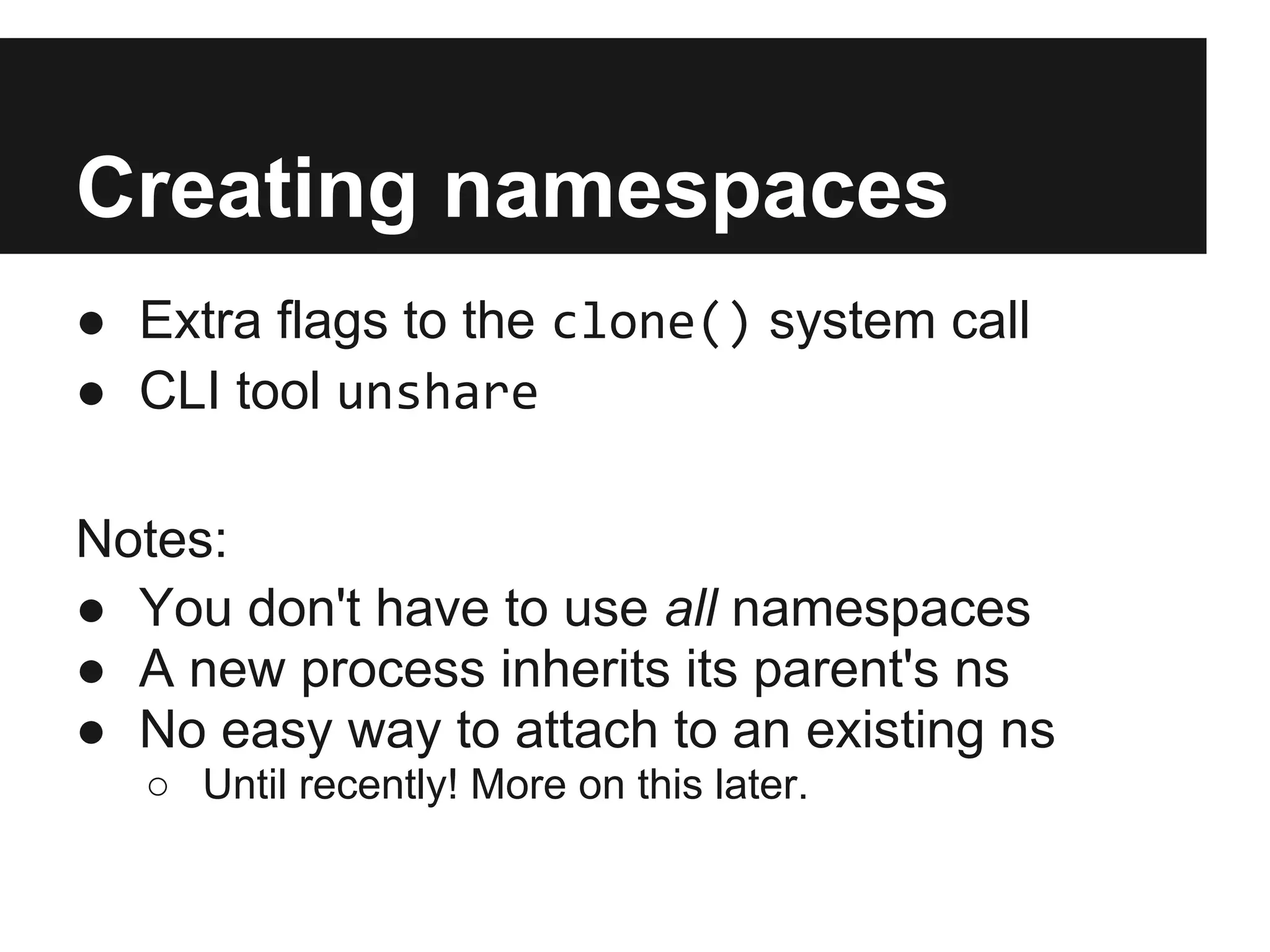 Creating namespaces
● Extra flags to the clone() system call
● CLI tool unshare
Notes:
● You don't have to use all namespaces
● A new process inherits its parent's ns
● No easy way to attach to an existing ns
○ Until recently! More on this later.
 