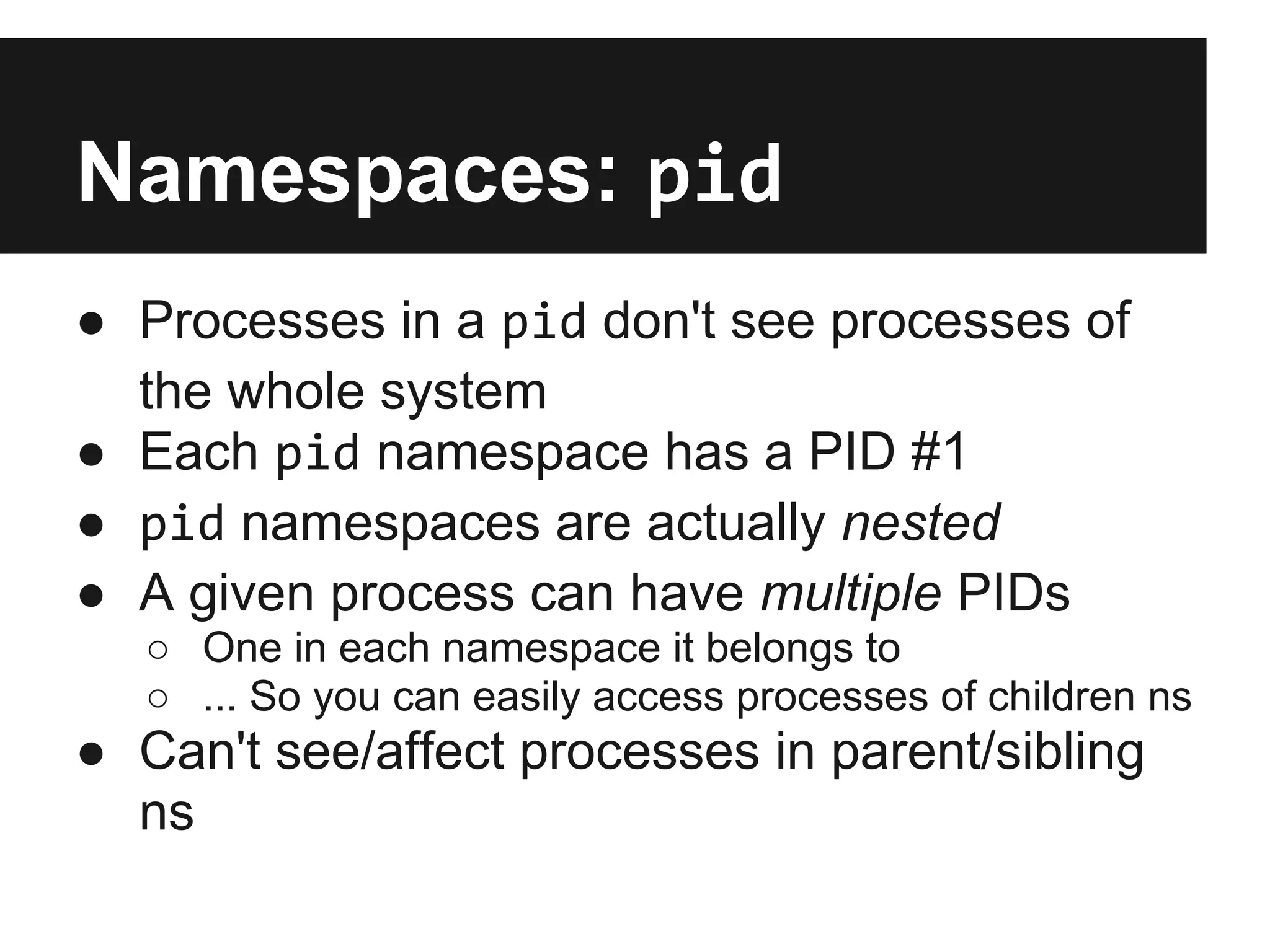 Namespaces: pid
● Processes in a pid don't see processes of
the whole system
● Each pid namespace has a PID #1
● pid namespaces are actually nested
● A given process can have multiple PIDs
○ One in each namespace it belongs to
○ ... So you can easily access processes of children ns
● Can't see/affect processes in parent/sibling
ns
 