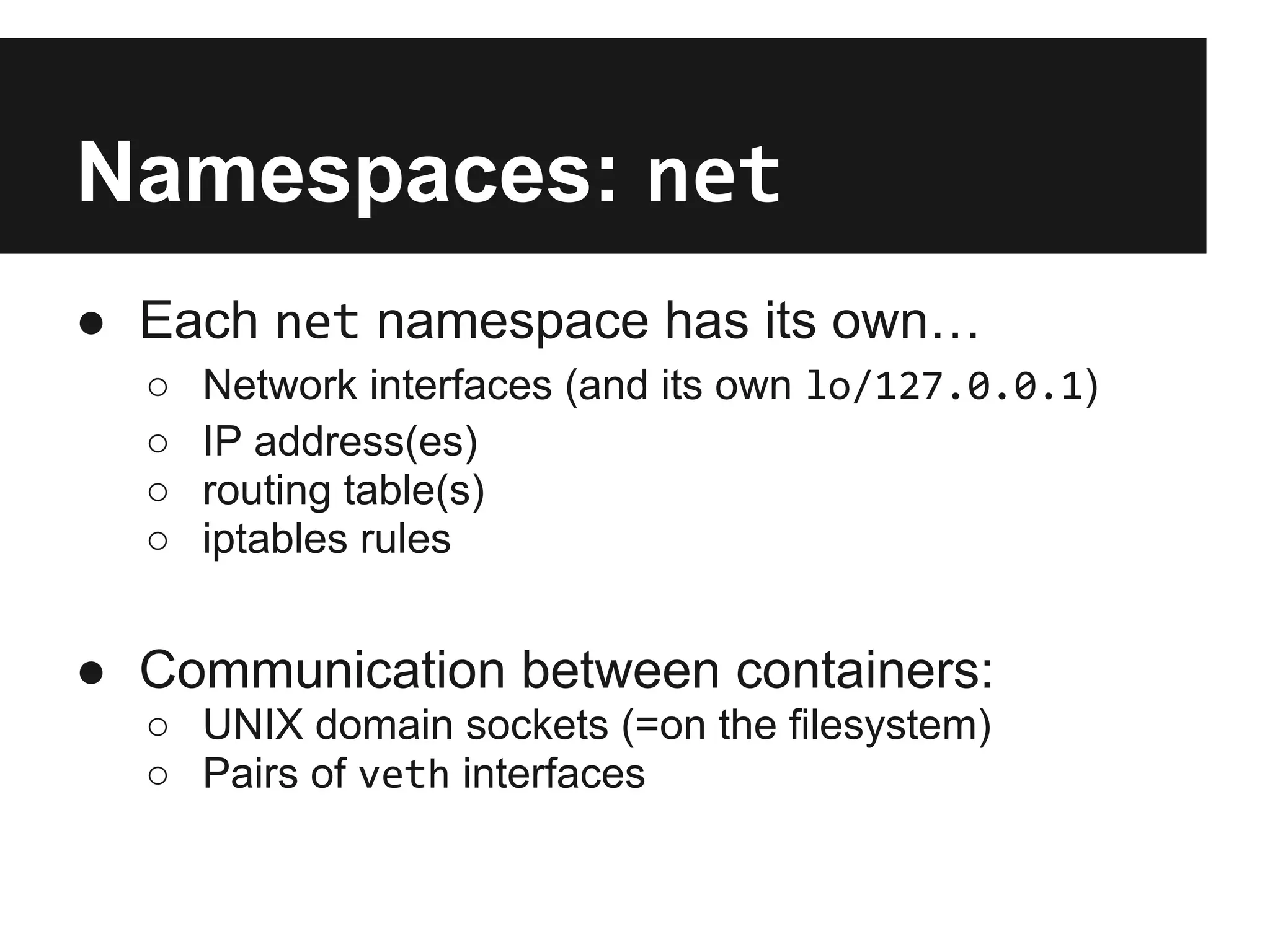 Namespaces: net
● Each net namespace has its own…
○ Network interfaces (and its own lo/127.0.0.1)
○ IP address(es)
○ routing table(s)
○ iptables rules
● Communication between containers:
○ UNIX domain sockets (=on the filesystem)
○ Pairs of veth interfaces
 