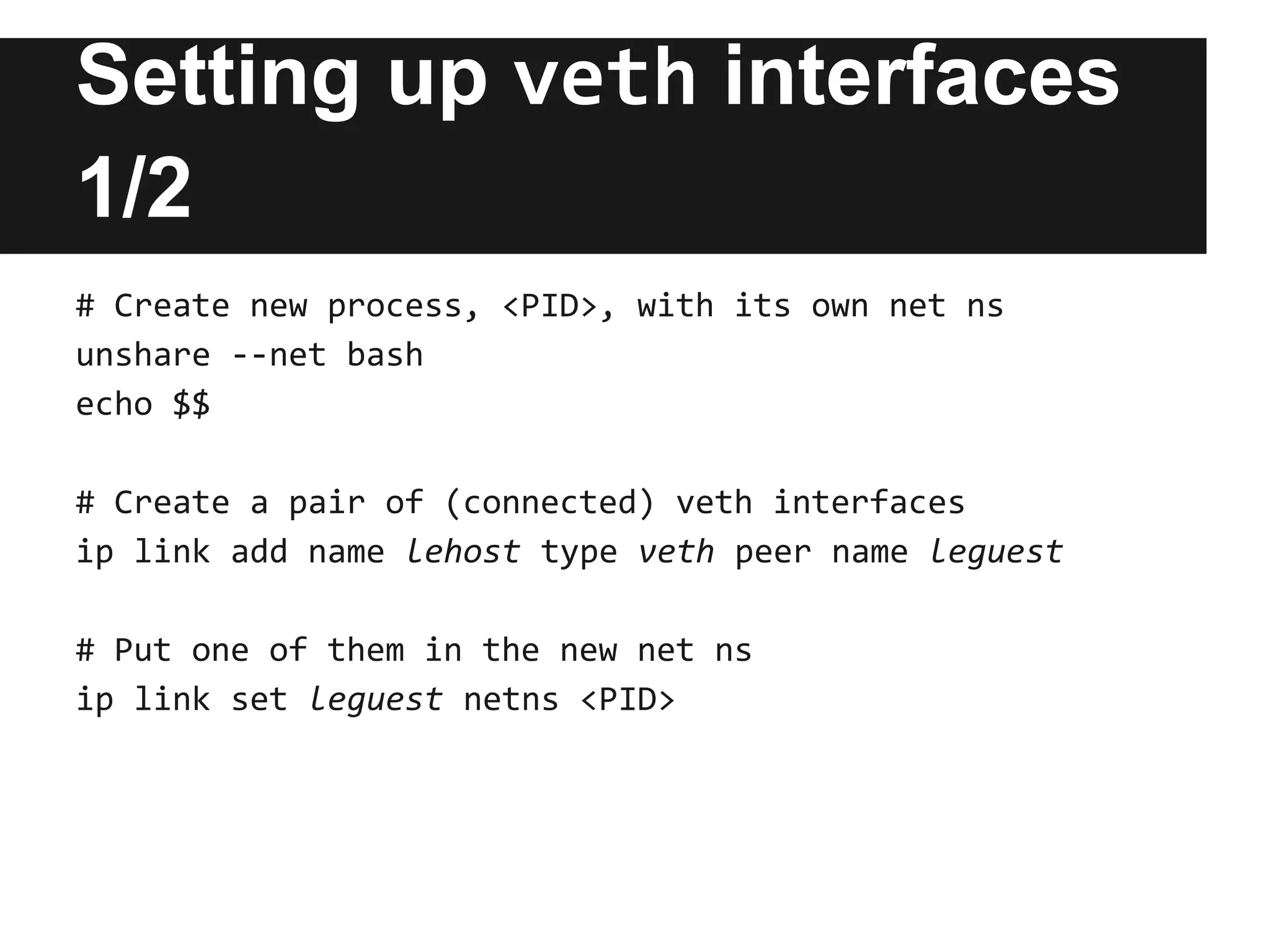 Setting up veth interfaces
1/2
# Create new process, <PID>, with its own net ns
unshare --net bash
echo $$
# Create a pair of (connected) veth interfaces
ip link add name lehost type veth peer name leguest
# Put one of them in the new net ns
ip link set leguest netns <PID>
 