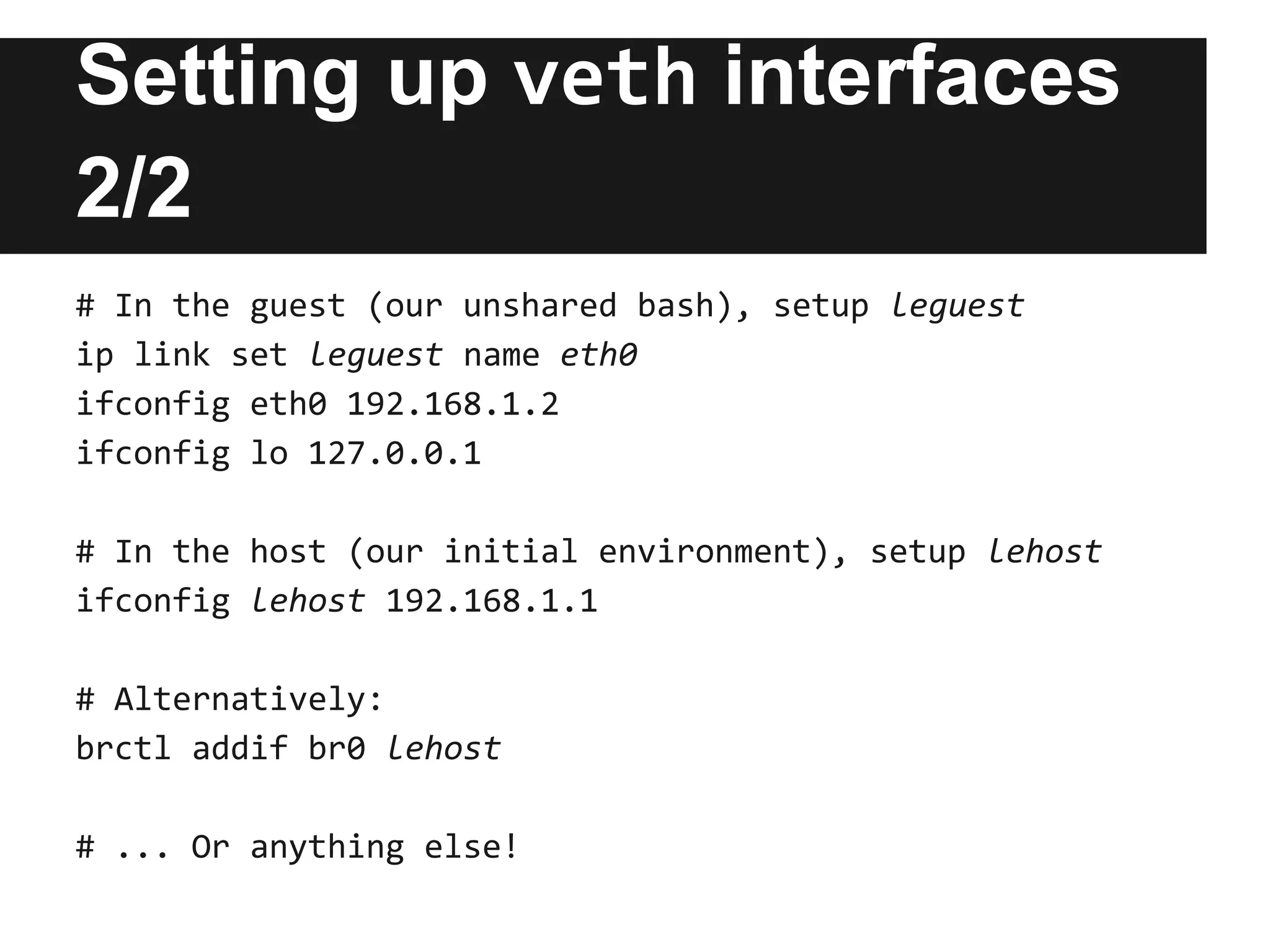 Setting up veth interfaces
2/2
# In the guest (our unshared bash), setup leguest
ip link set leguest name eth0
ifconfig eth0 192.168.1.2
ifconfig lo 127.0.0.1
# In the host (our initial environment), setup lehost
ifconfig lehost 192.168.1.1
# Alternatively:
brctl addif br0 lehost
# ... Or anything else!
 