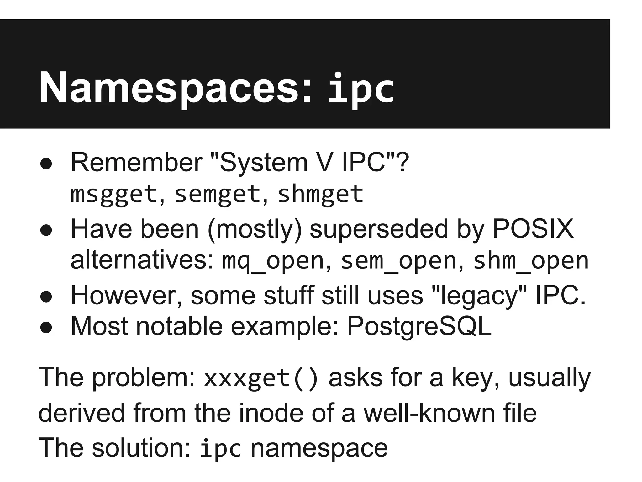 Namespaces: ipc
● Remember "System V IPC"?
msgget, semget, shmget
● Have been (mostly) superseded by POSIX
alternatives: mq_open, sem_open, shm_open
● However, some stuff still uses "legacy" IPC.
● Most notable example: PostgreSQL
The problem: xxxget() asks for a key, usually
derived from the inode of a well-known file
The solution: ipc namespace
 
