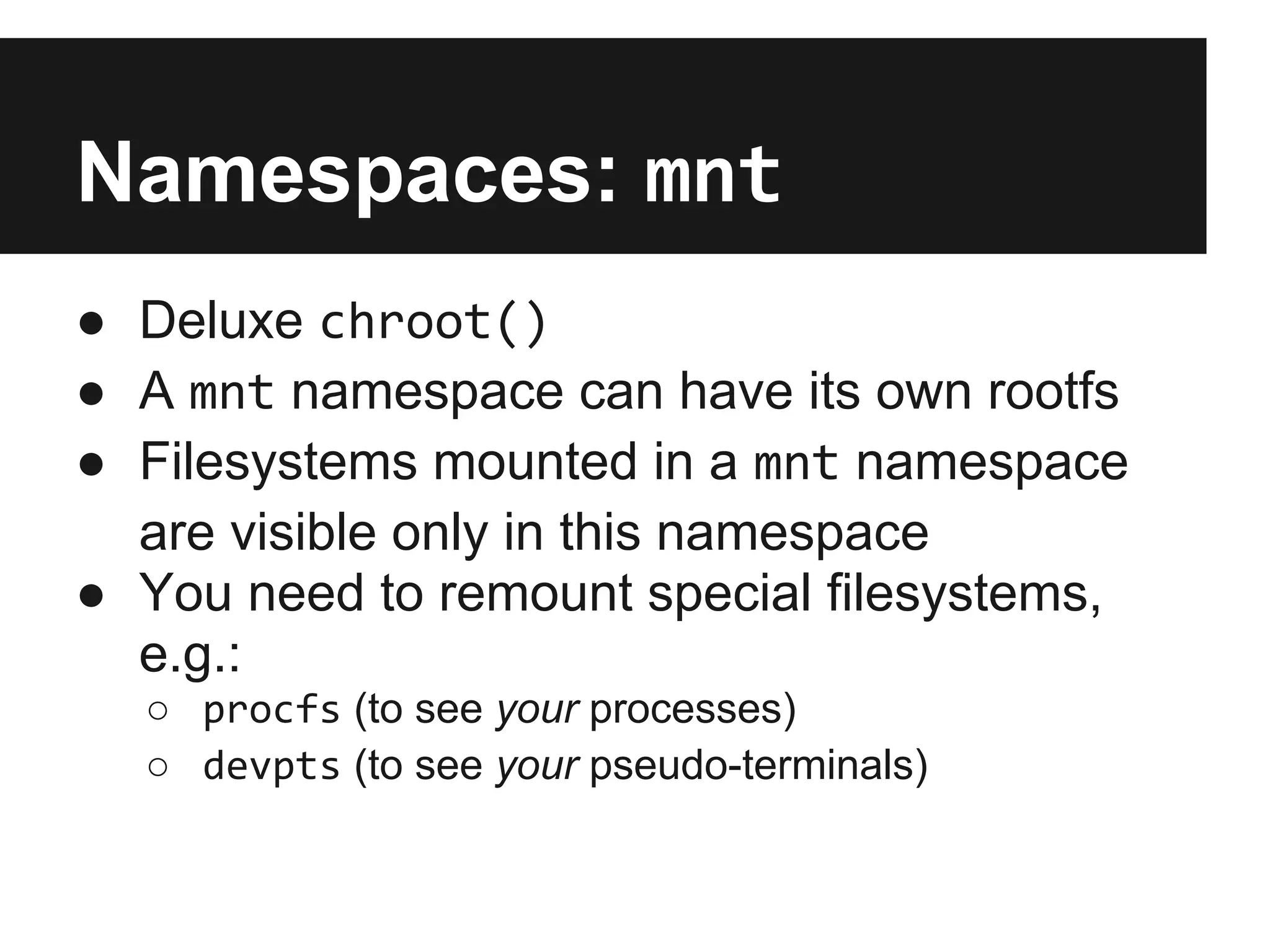 Namespaces: mnt
● Deluxe chroot()
● A mnt namespace can have its own rootfs
● Filesystems mounted in a mnt namespace
are visible only in this namespace
● You need to remount special filesystems,
e.g.:
○ procfs (to see your processes)
○ devpts (to see your pseudo-terminals)
 