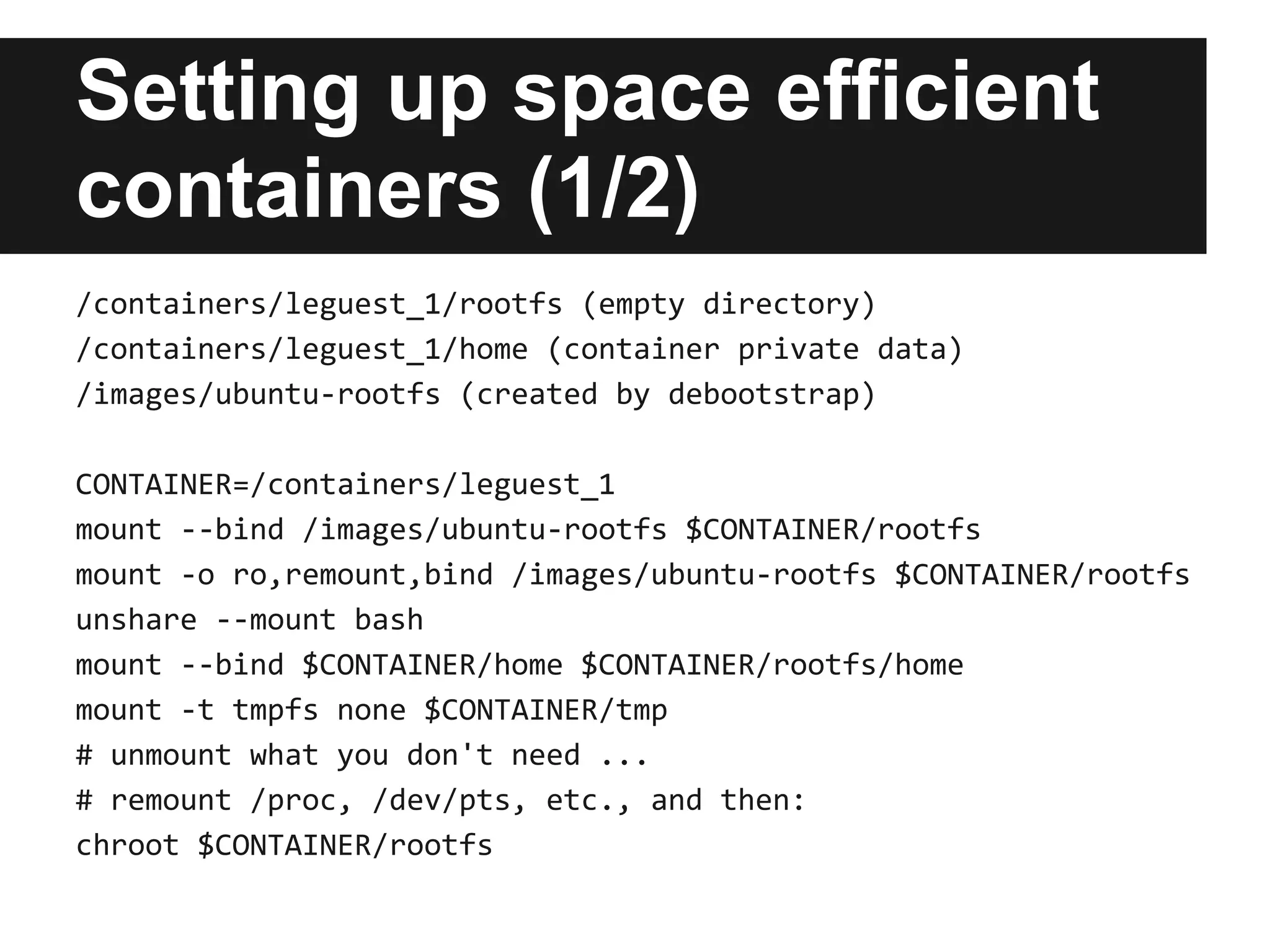 Setting up space efficient
containers (1/2)
/containers/leguest_1/rootfs (empty directory)
/containers/leguest_1/home (container private data)
/images/ubuntu-rootfs (created by debootstrap)
CONTAINER=/containers/leguest_1
mount --bind /images/ubuntu-rootfs $CONTAINER/rootfs
mount -o ro,remount,bind /images/ubuntu-rootfs $CONTAINER/rootfs
unshare --mount bash
mount --bind $CONTAINER/home $CONTAINER/rootfs/home
mount -t tmpfs none $CONTAINER/tmp
# unmount what you don't need ...
# remount /proc, /dev/pts, etc., and then:
chroot $CONTAINER/rootfs
 