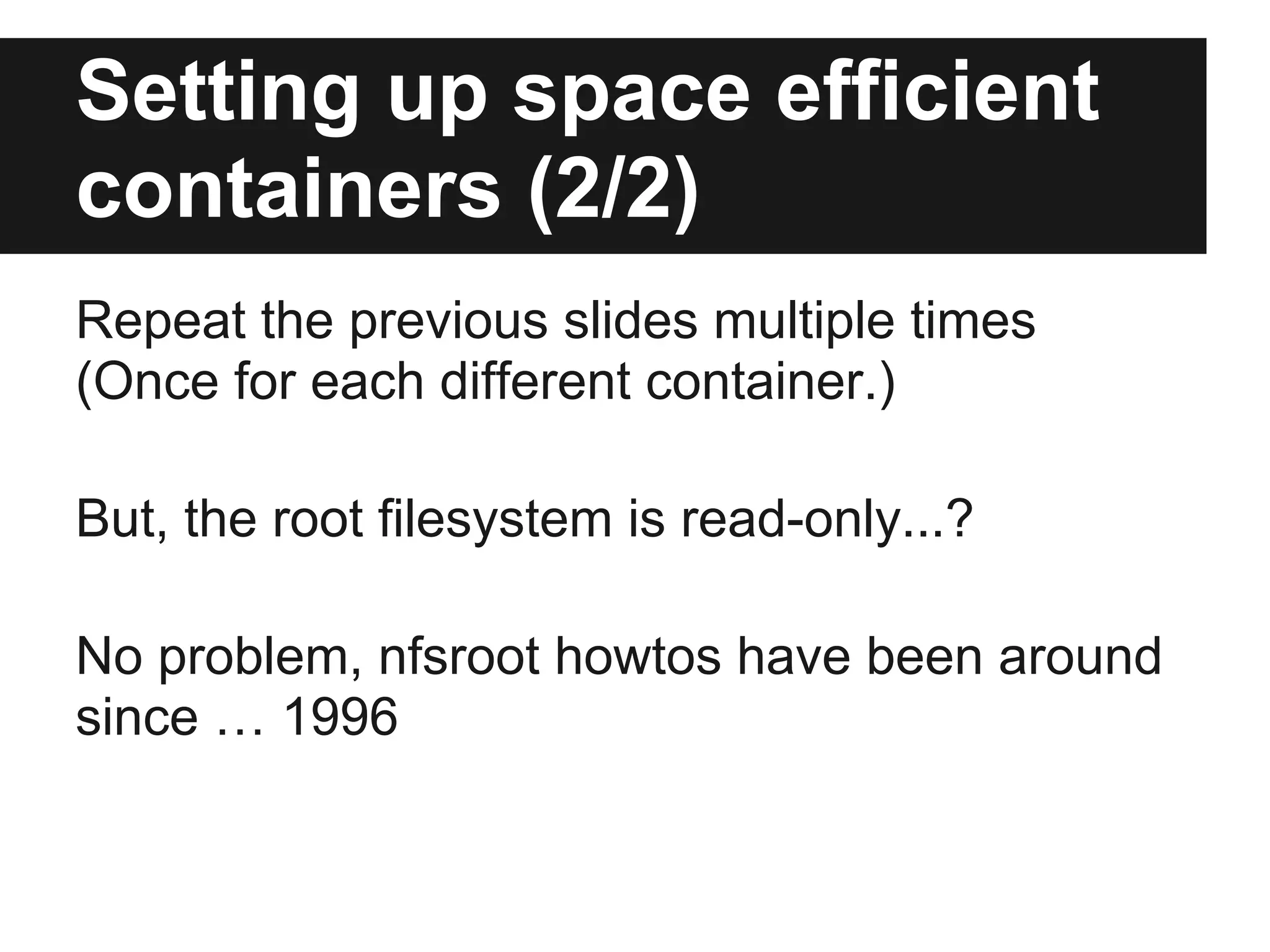 Setting up space efficient
containers (2/2)
Repeat the previous slides multiple times
(Once for each different container.)
But, the root filesystem is read-only...?
No problem, nfsroot howtos have been around
since … 1996
 