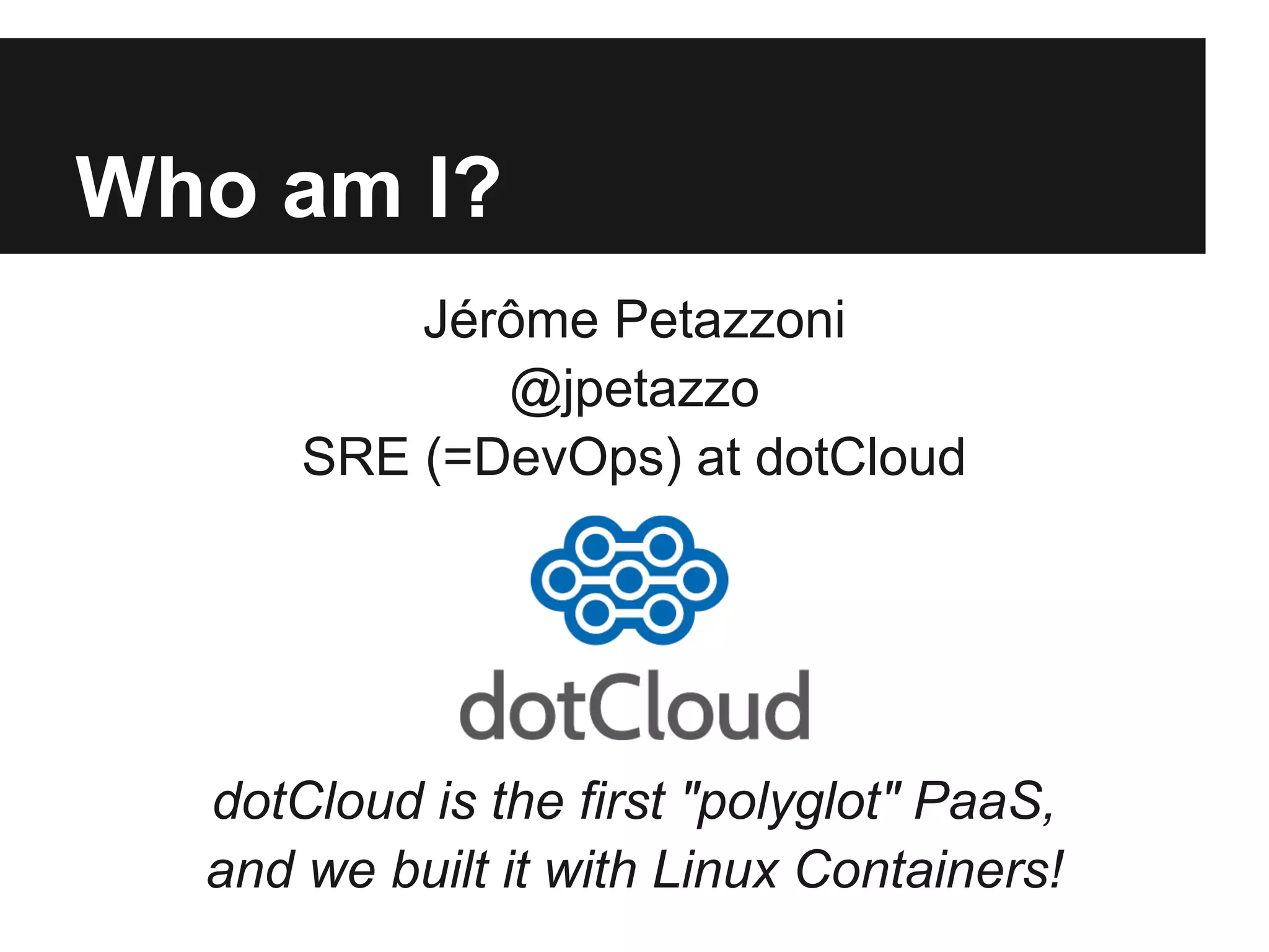 Who am I?
Jérôme Petazzoni
@jpetazzo
SRE (=DevOps) at dotCloud
dotCloud is the first "polyglot" PaaS,
and we built it with Linux Containers!
 