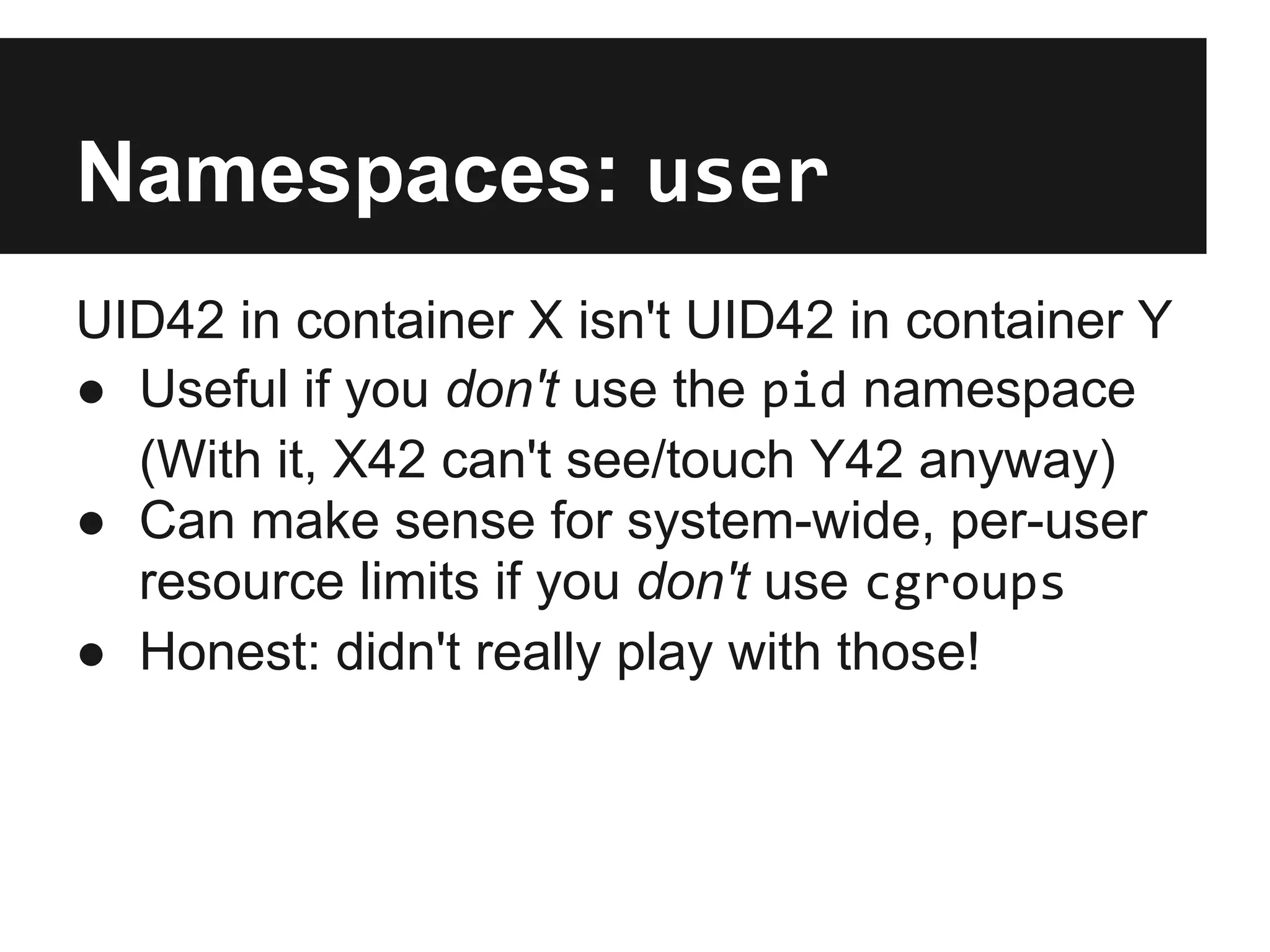Namespaces: user
UID42 in container X isn't UID42 in container Y
● Useful if you don't use the pid namespace
(With it, X42 can't see/touch Y42 anyway)
● Can make sense for system-wide, per-user
resource limits if you don't use cgroups
● Honest: didn't really play with those!
 