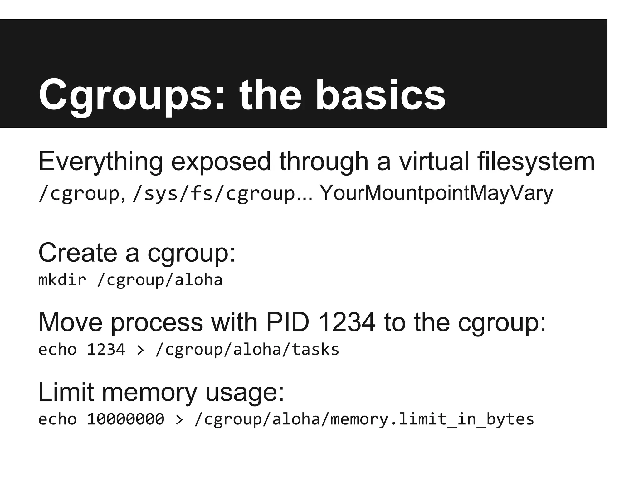 Cgroups: the basics
Everything exposed through a virtual filesystem
/cgroup, /sys/fs/cgroup... YourMountpointMayVary
Create a cgroup:
mkdir /cgroup/aloha
Move process with PID 1234 to the cgroup:
echo 1234 > /cgroup/aloha/tasks
Limit memory usage:
echo 10000000 > /cgroup/aloha/memory.limit_in_bytes
 