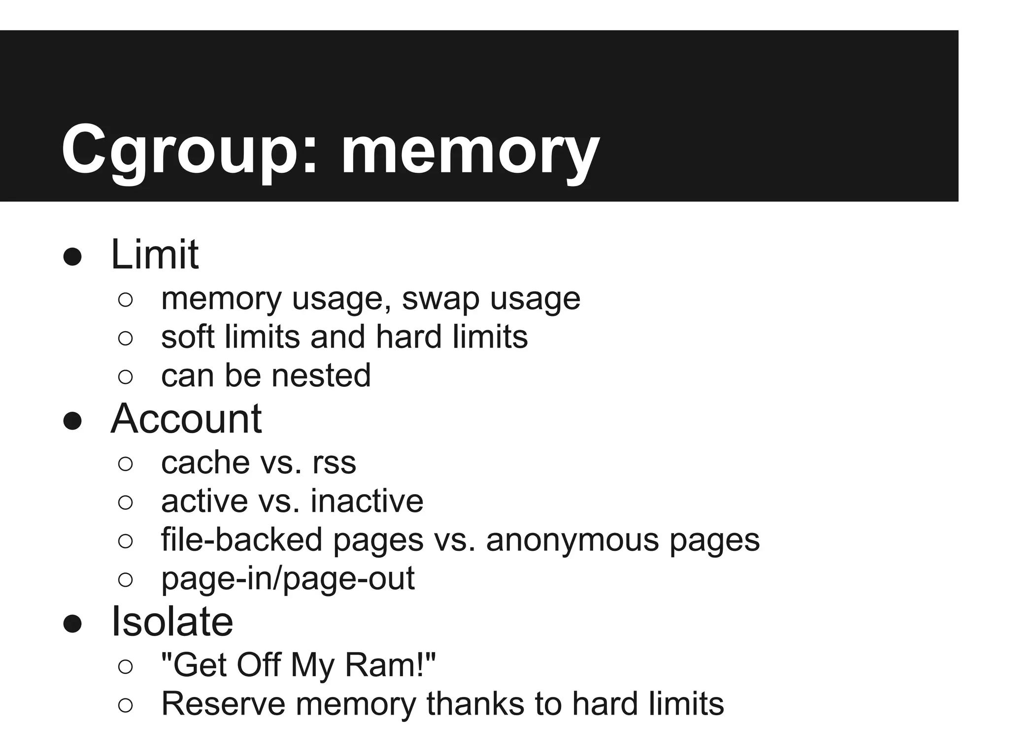 Cgroup: memory
● Limit
○ memory usage, swap usage
○ soft limits and hard limits
○ can be nested
● Account
○ cache vs. rss
○ active vs. inactive
○ file-backed pages vs. anonymous pages
○ page-in/page-out
● Isolate
○ "Get Off My Ram!"
○ Reserve memory thanks to hard limits
 