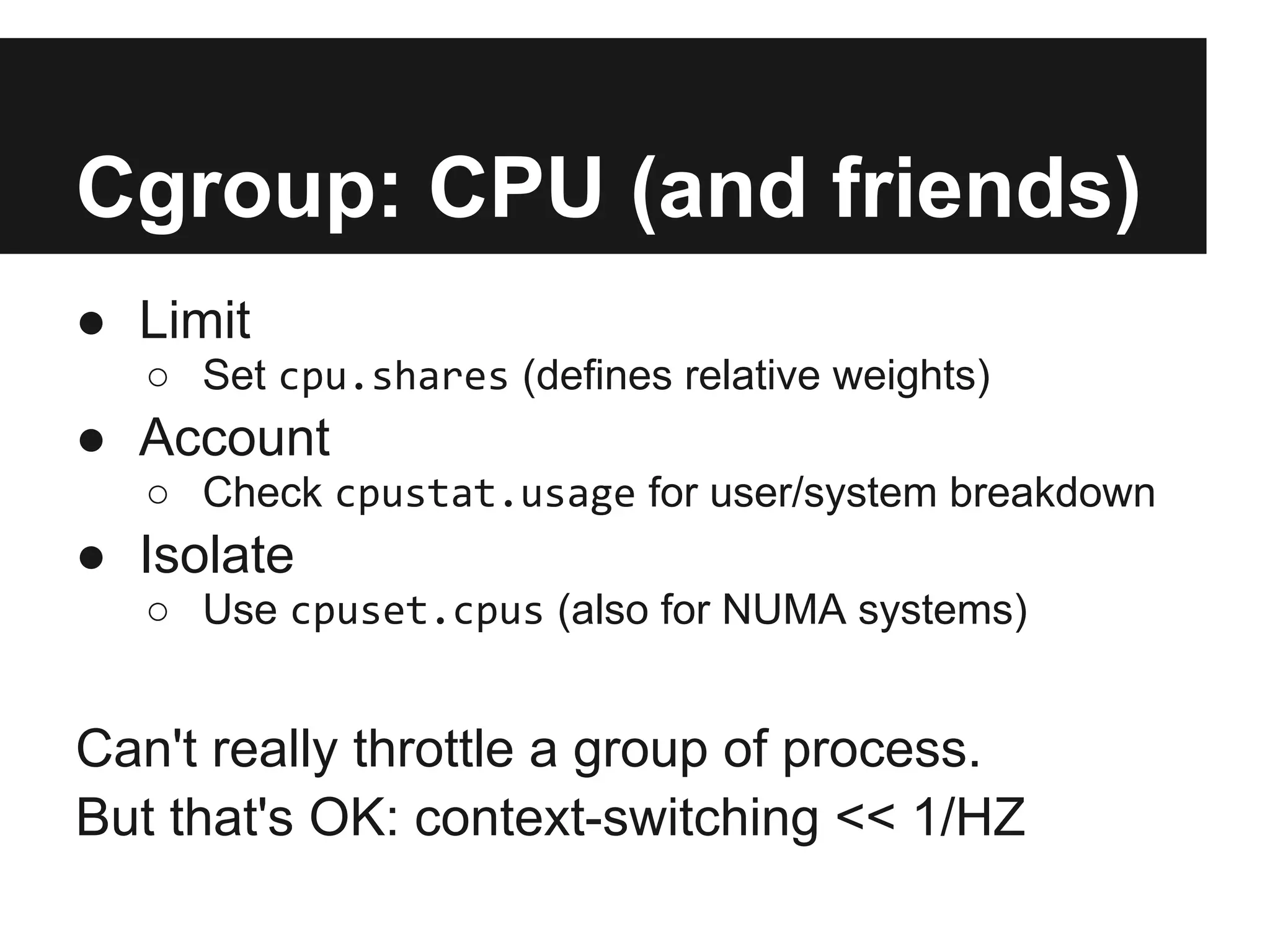 Cgroup: CPU (and friends)
● Limit
○ Set cpu.shares (defines relative weights)
● Account
○ Check cpustat.usage for user/system breakdown
● Isolate
○ Use cpuset.cpus (also for NUMA systems)
Can't really throttle a group of process.
But that's OK: context-switching << 1/HZ
 