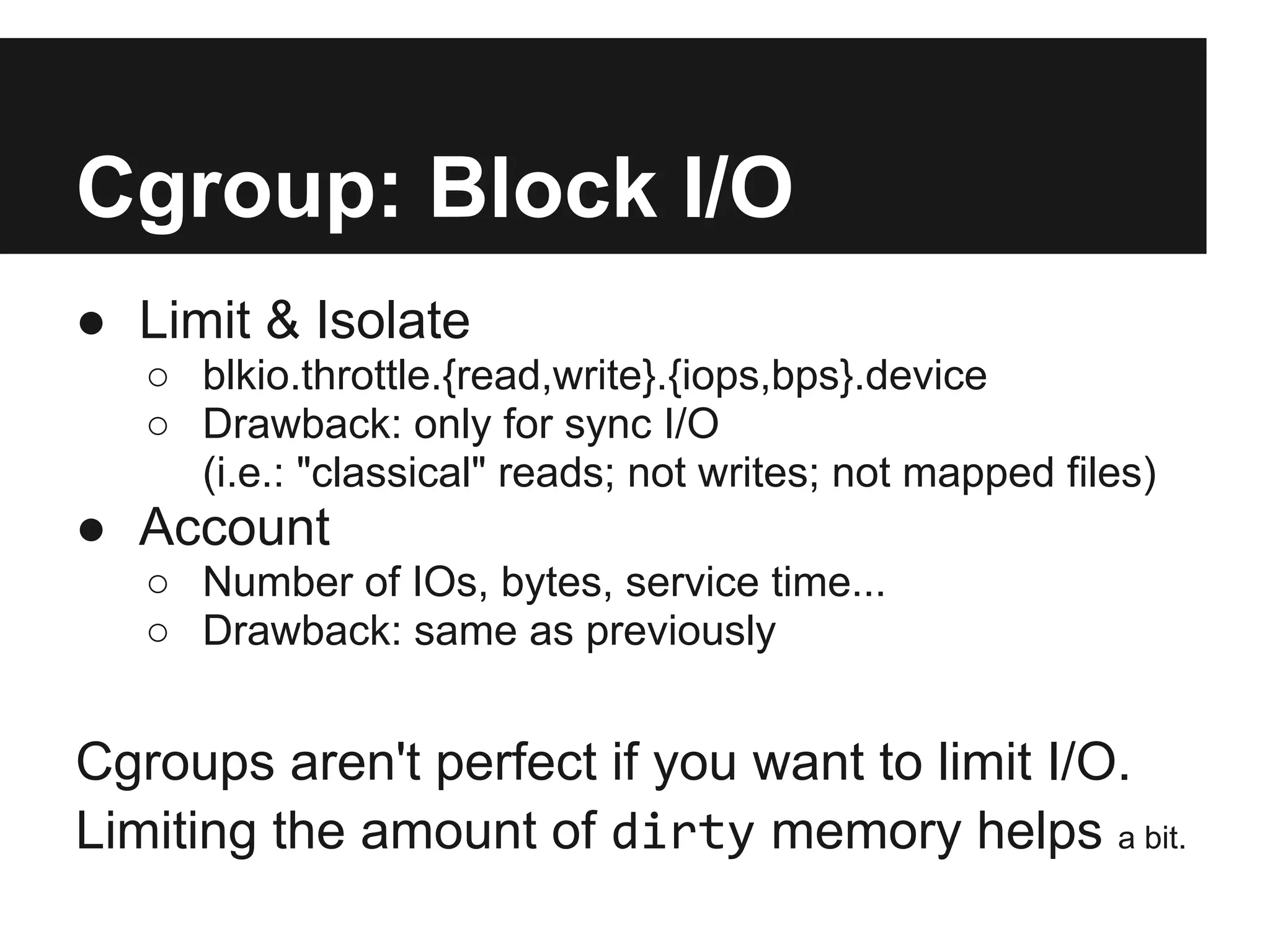 Cgroup: Block I/O
● Limit & Isolate
○ blkio.throttle.{read,write}.{iops,bps}.device
○ Drawback: only for sync I/O
(i.e.: "classical" reads; not writes; not mapped files)
● Account
○ Number of IOs, bytes, service time...
○ Drawback: same as previously
Cgroups aren't perfect if you want to limit I/O.
Limiting the amount of dirty memory helps a bit.
 