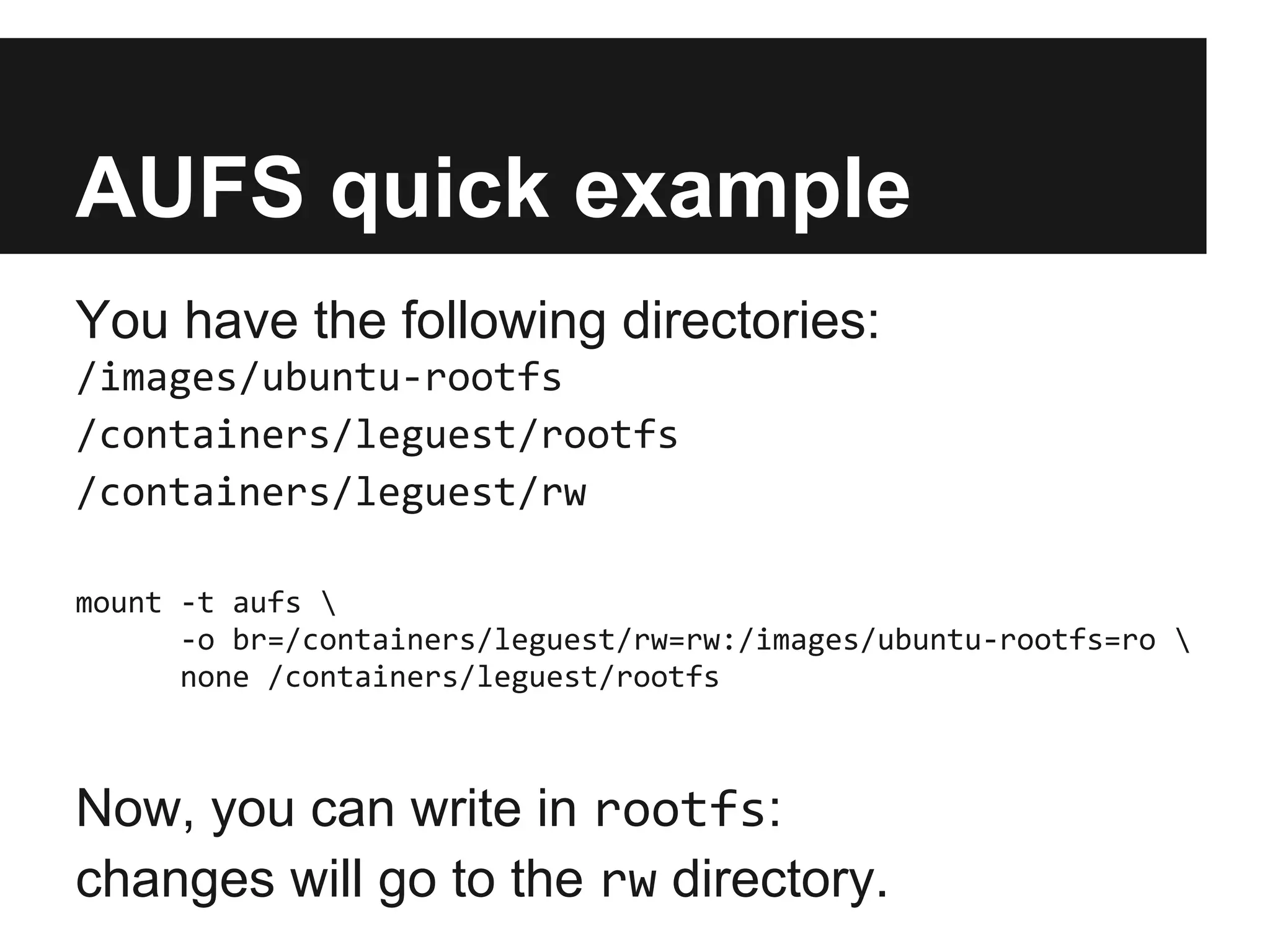AUFS quick example
You have the following directories:
/images/ubuntu-rootfs
/containers/leguest/rootfs
/containers/leguest/rw
mount -t aufs 
-o br=/containers/leguest/rw=rw:/images/ubuntu-rootfs=ro 
none /containers/leguest/rootfs
Now, you can write in rootfs:
changes will go to the rw directory.
 