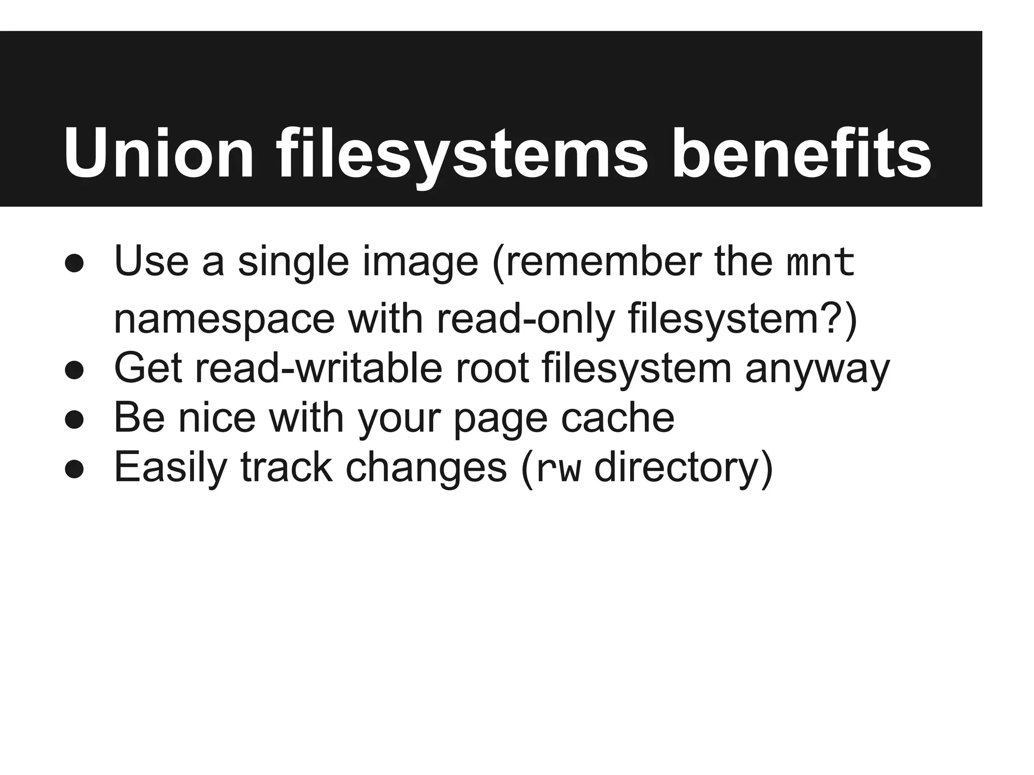 Union filesystems benefits
● Use a single image (remember the mnt
namespace with read-only filesystem?)
● Get read-writable root filesystem anyway
● Be nice with your page cache
● Easily track changes (rw directory)
 