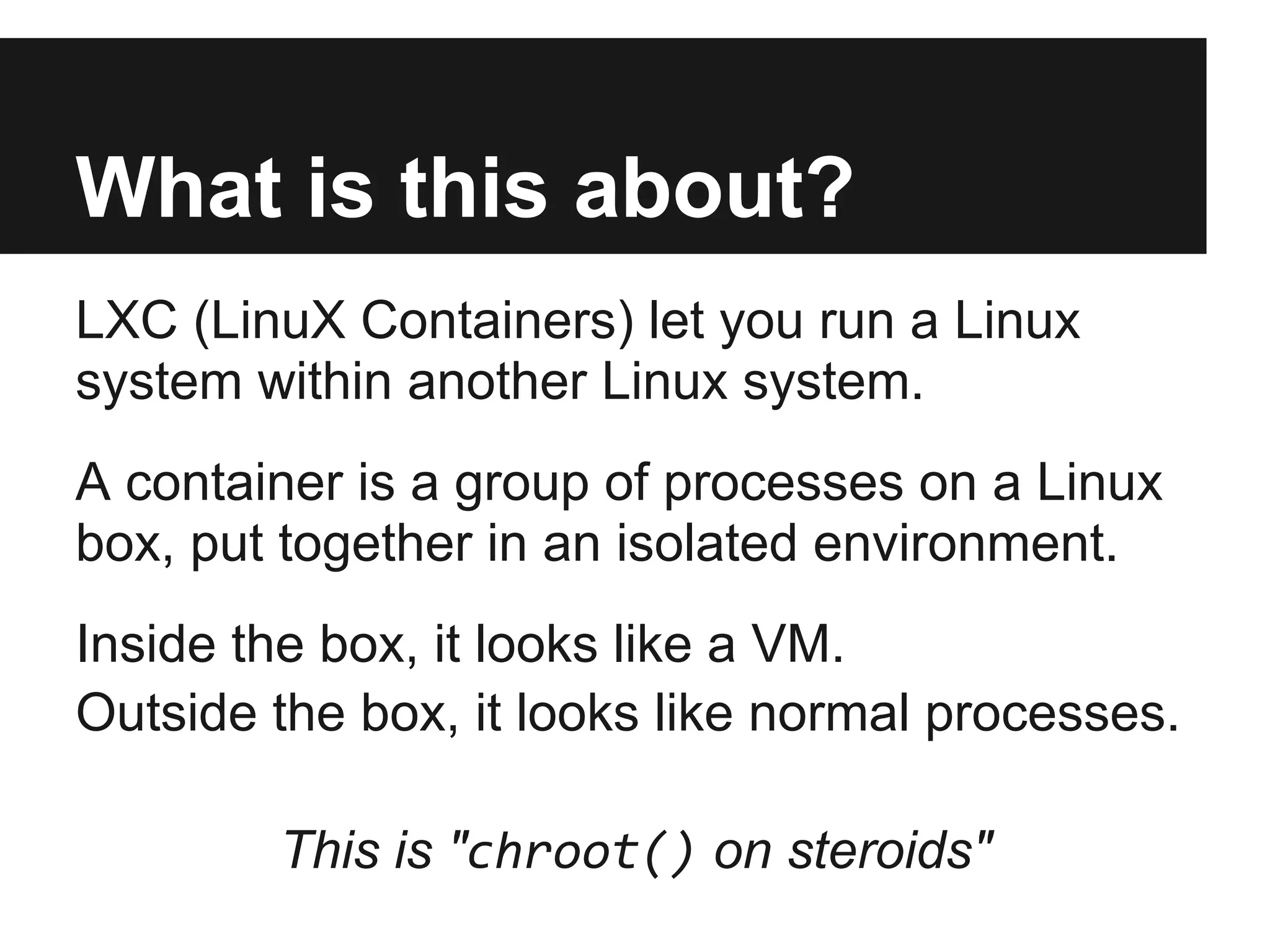 What is this about?
LXC (LinuX Containers) let you run a Linux
system within another Linux system.
A container is a group of processes on a Linux
box, put together in an isolated environment.
Inside the box, it looks like a VM.
Outside the box, it looks like normal processes.
This is "chroot() on steroids"
 