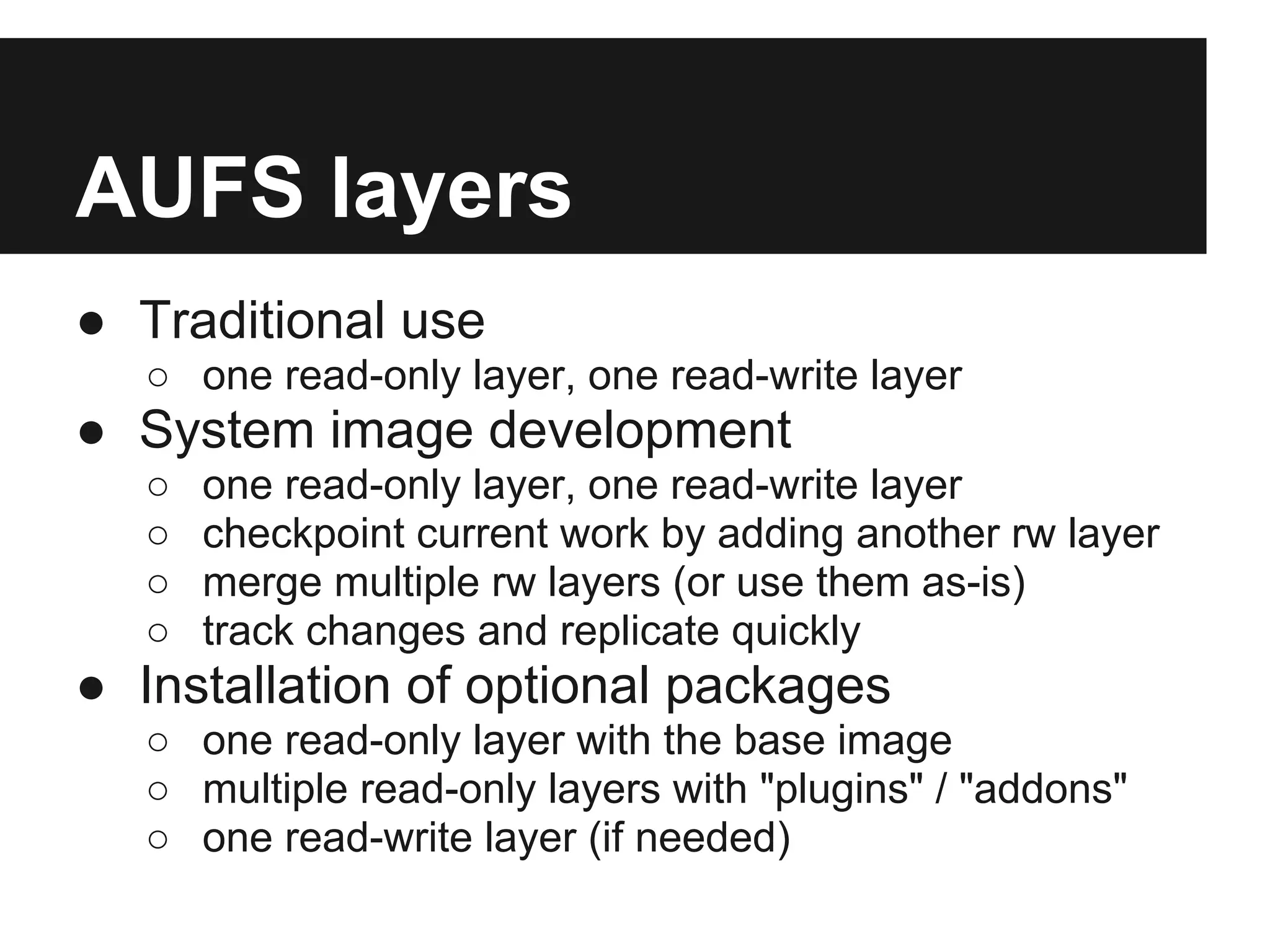 AUFS layers
● Traditional use
○ one read-only layer, one read-write layer
● System image development
○ one read-only layer, one read-write layer
○ checkpoint current work by adding another rw layer
○ merge multiple rw layers (or use them as-is)
○ track changes and replicate quickly
● Installation of optional packages
○ one read-only layer with the base image
○ multiple read-only layers with "plugins" / "addons"
○ one read-write layer (if needed)
 