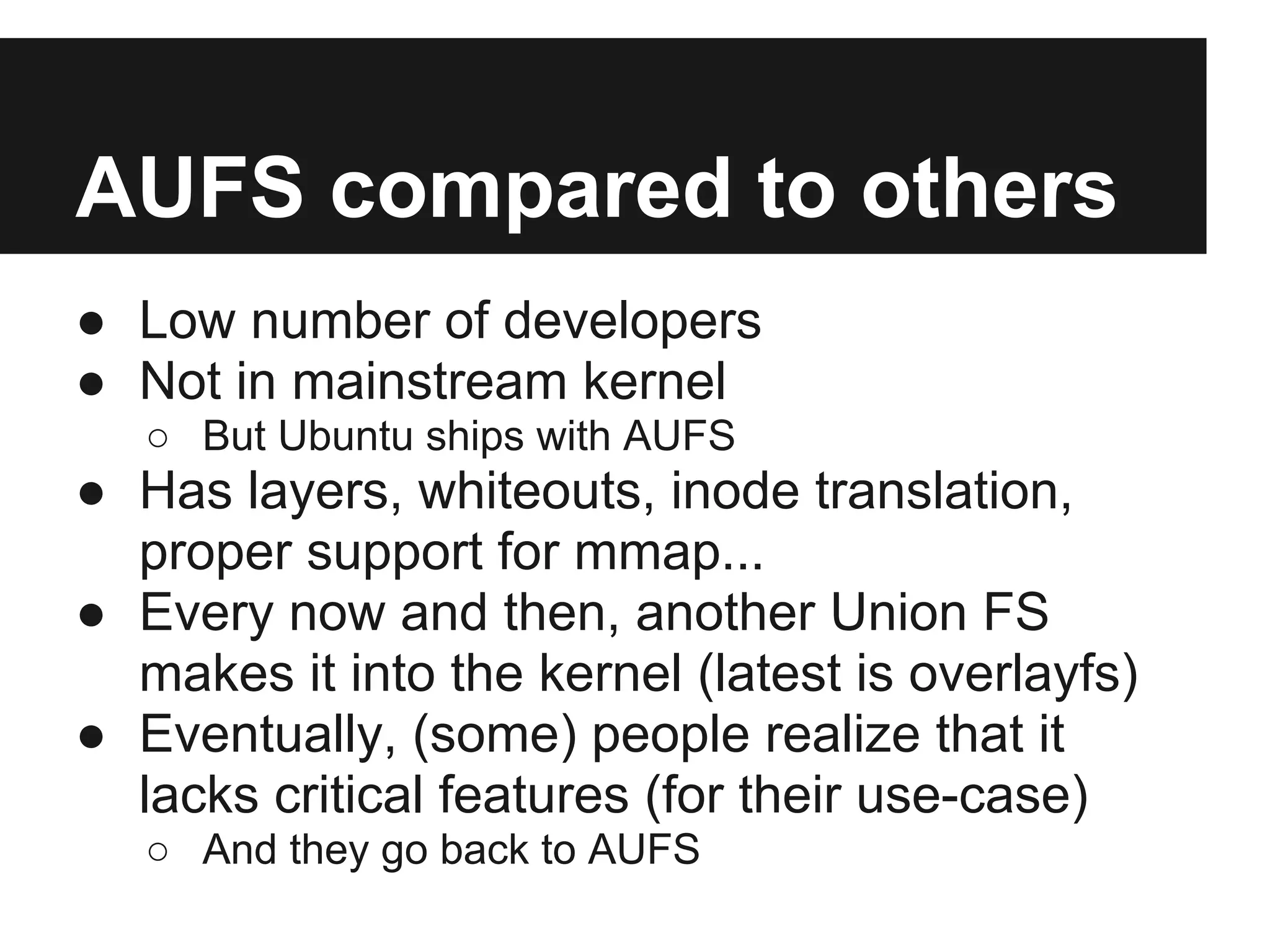 AUFS compared to others
● Low number of developers
● Not in mainstream kernel
○ But Ubuntu ships with AUFS
● Has layers, whiteouts, inode translation,
proper support for mmap...
● Every now and then, another Union FS
makes it into the kernel (latest is overlayfs)
● Eventually, (some) people realize that it
lacks critical features (for their use-case)
○ And they go back to AUFS
 