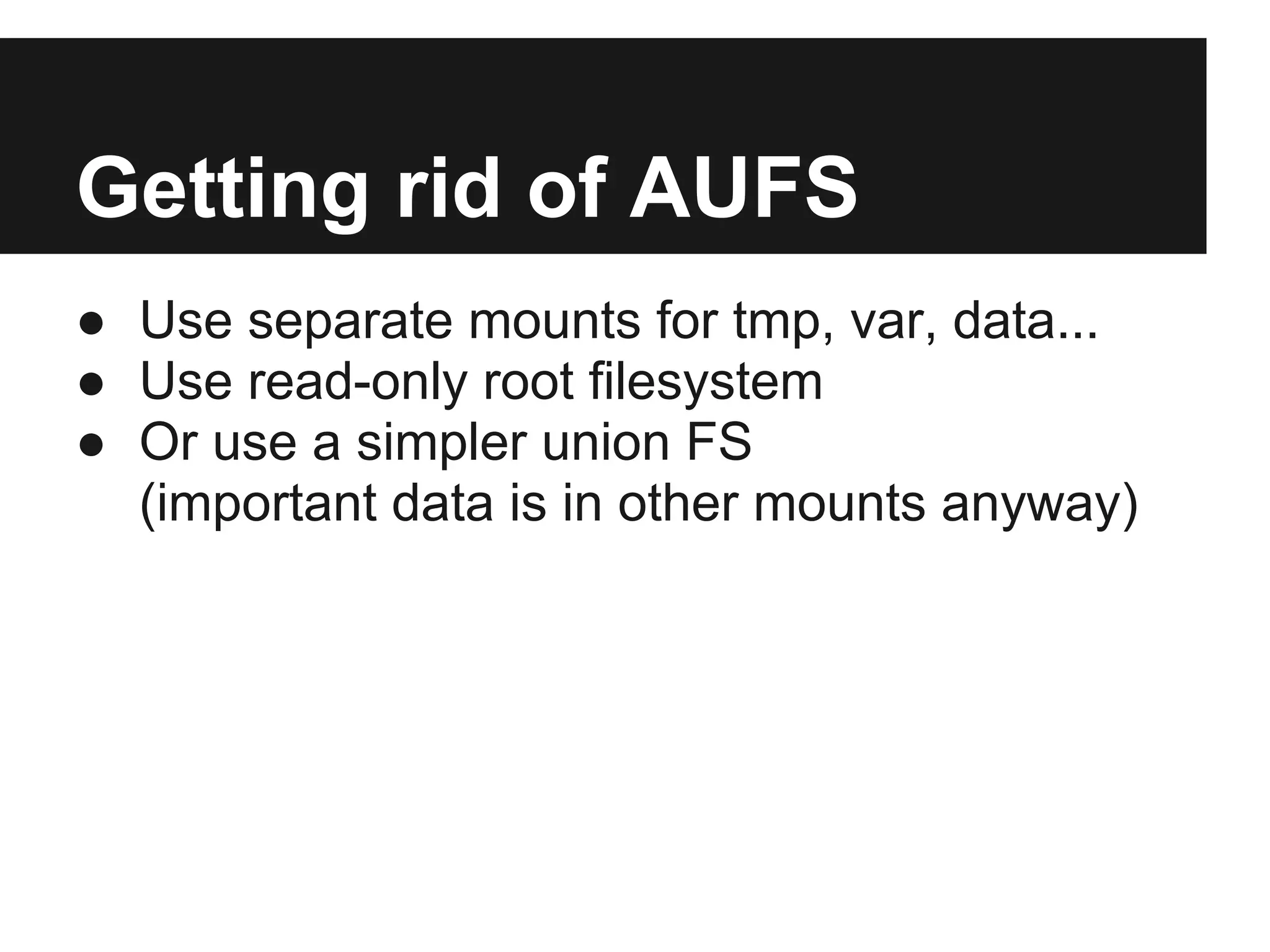 Getting rid of AUFS
● Use separate mounts for tmp, var, data...
● Use read-only root filesystem
● Or use a simpler union FS
(important data is in other mounts anyway)
 