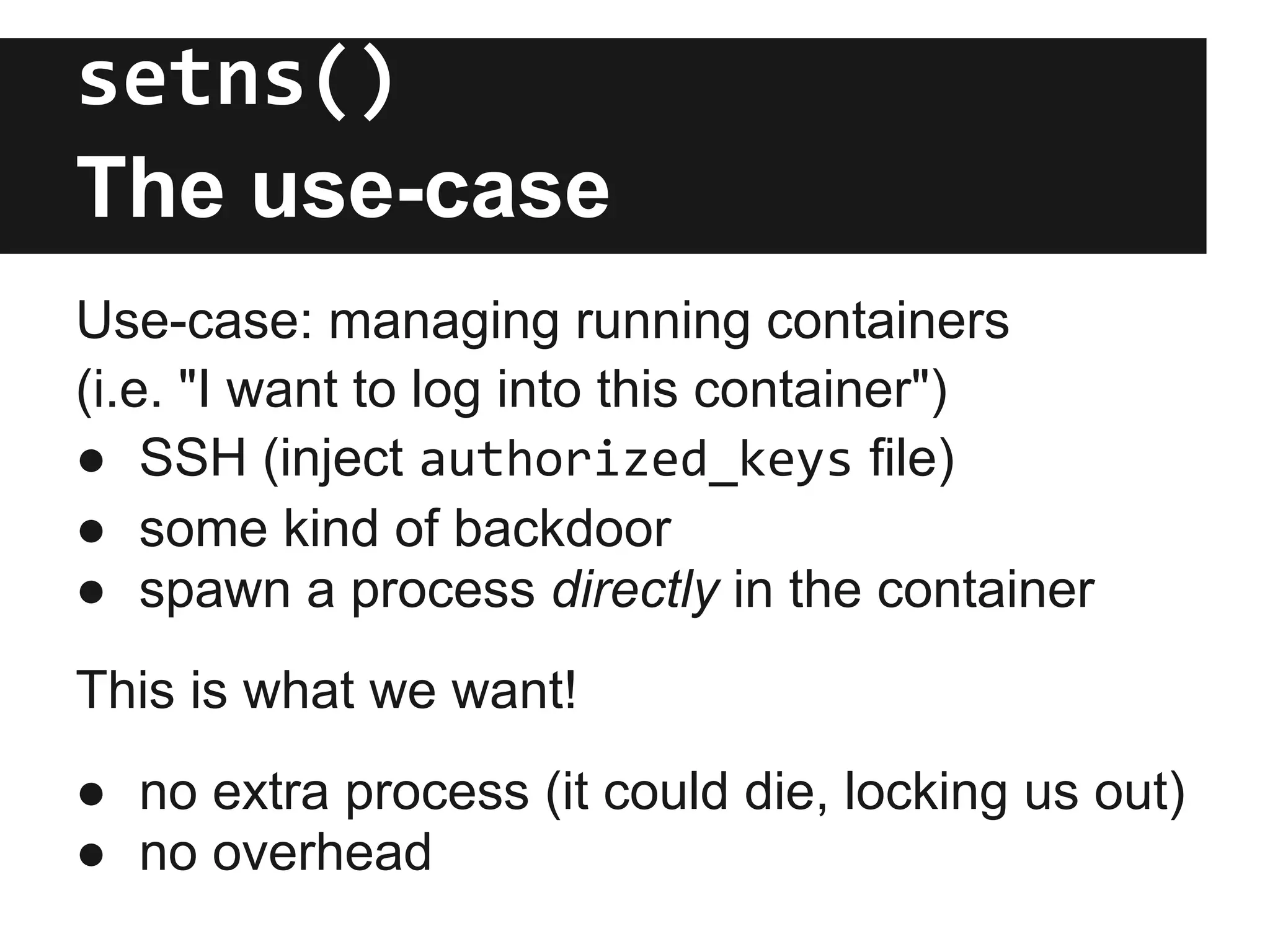 setns()
The use-case
Use-case: managing running containers
(i.e. "I want to log into this container")
● SSH (inject authorized_keys file)
● some kind of backdoor
● spawn a process directly in the container
This is what we want!
● no extra process (it could die, locking us out)
● no overhead
 