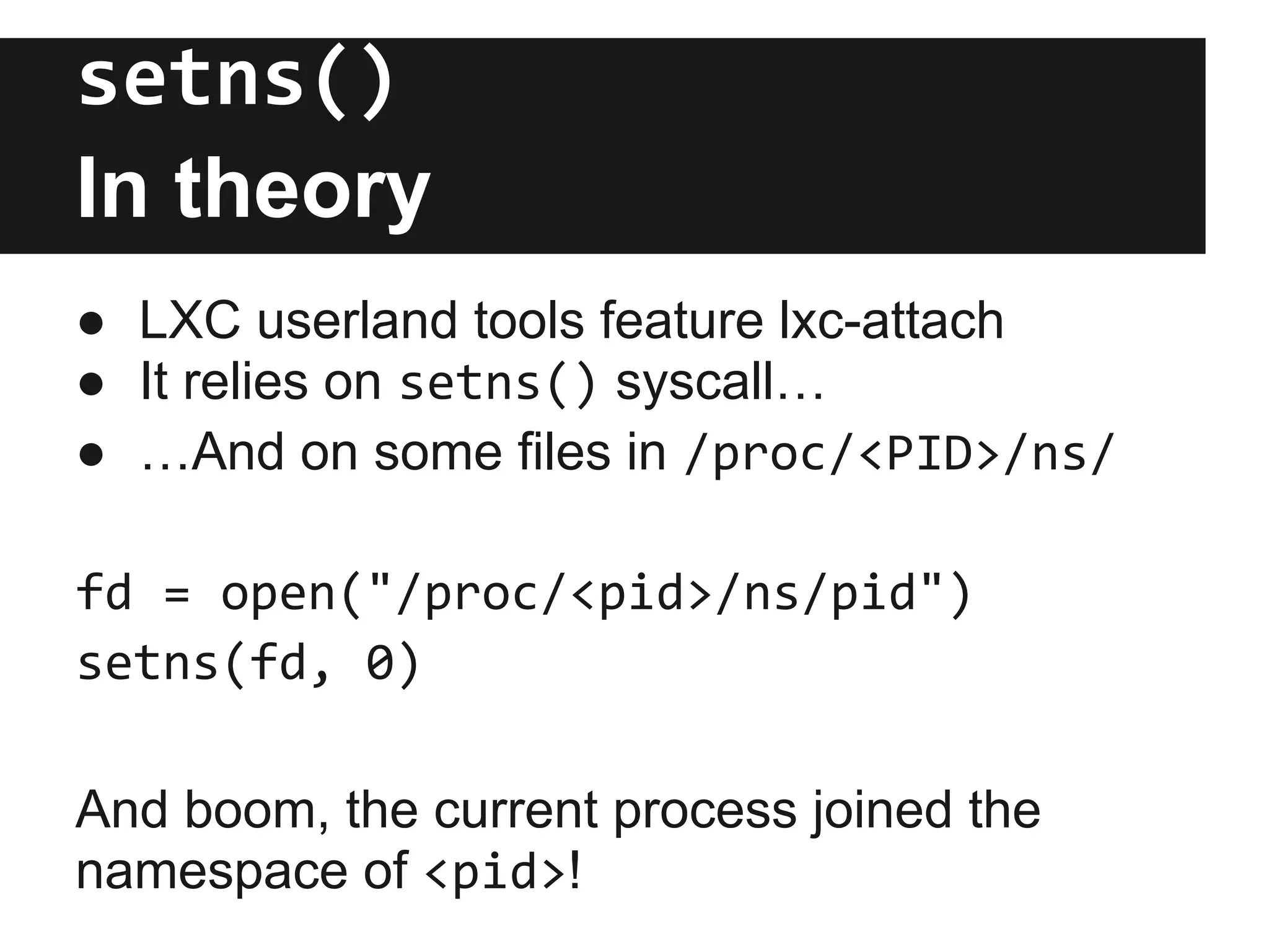 setns()
In theory
● LXC userland tools feature lxc-attach
● It relies on setns() syscall…
● …And on some files in /proc/<PID>/ns/
fd = open("/proc/<pid>/ns/pid")
setns(fd, 0)
And boom, the current process joined the
namespace of <pid>!
 