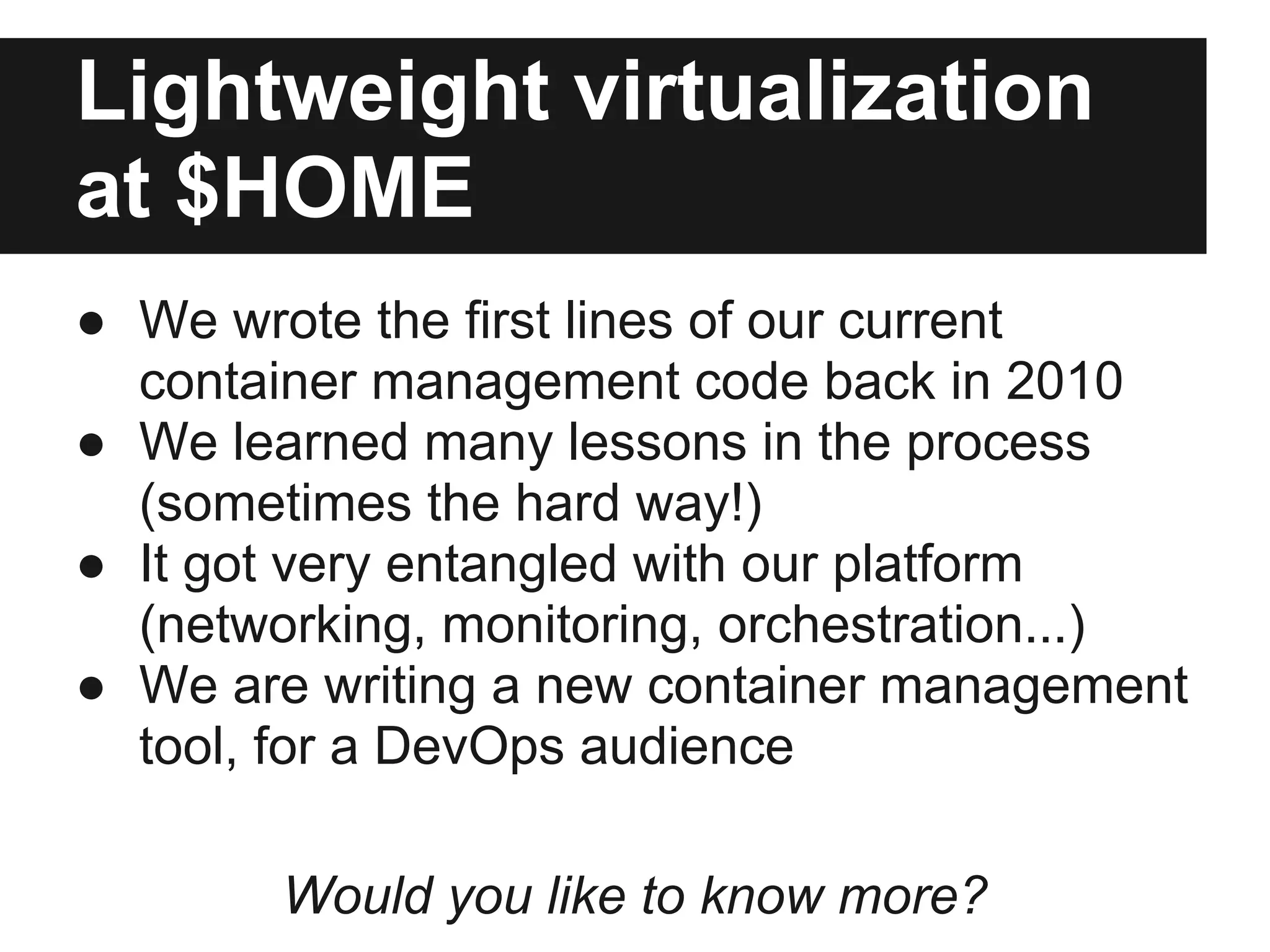 Lightweight virtualization
at $HOME
● We wrote the first lines of our current
container management code back in 2010
● We learned many lessons in the process
(sometimes the hard way!)
● It got very entangled with our platform
(networking, monitoring, orchestration...)
● We are writing a new container management
tool, for a DevOps audience
Would you like to know more?
 