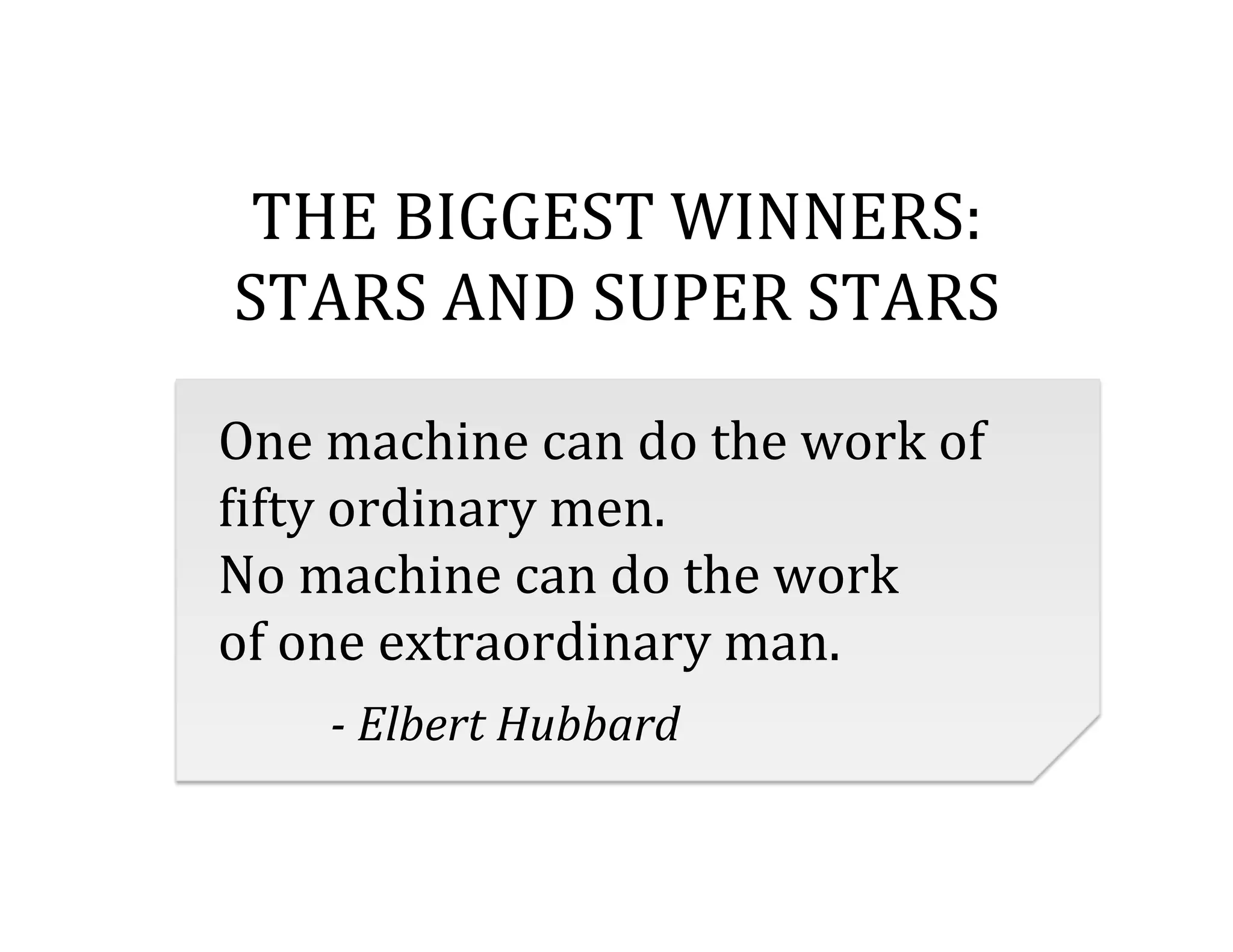 THE	
  BIGGEST	
  WINNERS:	
  	
  
STARS	
  AND	
  SUPER	
  STARS	
  
	
  

One	
  machine	
  can	
  do	
  the	
  work	
  of	
  	
  
<ifty	
  ordinary	
  men.	
  	
  
No	
  machine	
  can	
  do	
  the	
  work	
  	
  
of	
  one	
  extraordinary	
  man.	
  
	
   	
  -­‐	
  Elbert	
  Hubbard	
  

 
