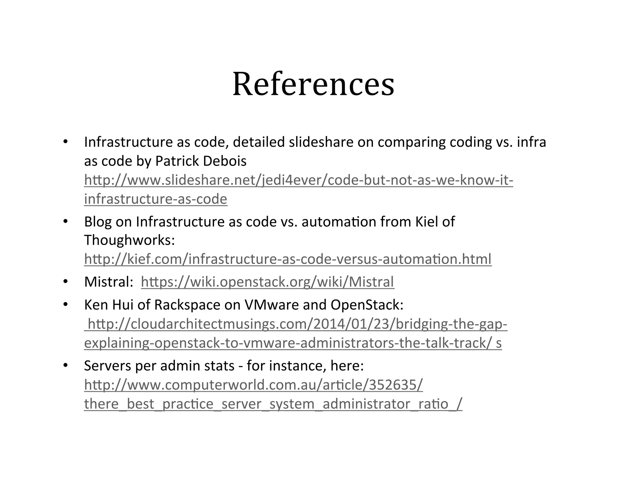 References	
  
•  Infrastructure	
  as	
  code,	
  detailed	
  slideshare	
  on	
  comparing	
  coding	
  vs.	
  infra	
  
as	
  code	
  by	
  Patrick	
  Debois
h]p://www.slideshare.net/jedi4ever/code-­‐but-­‐not-­‐as-­‐we-­‐know-­‐it-­‐
infrastructure-­‐as-­‐code	
  
•  Blog	
  on	
  Infrastructure	
  as	
  code	
  vs.	
  automa2on	
  from	
  Kiel	
  of	
  
Thoughworks:
h]p://kief.com/infrastructure-­‐as-­‐code-­‐versus-­‐automa2on.html	
  	
  	
  
•  Mistral:	
  	
  h]ps://wiki.openstack.org/wiki/Mistral	
  
•  Ken	
  Hui	
  of	
  Rackspace	
  on	
  VMware	
  and	
  OpenStack:	
  
	
  h]p://cloudarchitectmusings.com/2014/01/23/bridging-­‐the-­‐gap-­‐
explaining-­‐openstack-­‐to-­‐vmware-­‐administrators-­‐the-­‐talk-­‐track/	
  s	
  
•  Servers	
  per	
  admin	
  stats	
  -­‐	
  for	
  instance,	
  here:	
  	
  
h]p://www.computerworld.com.au/ar2cle/352635/
there_best_prac2ce_server_system_administrator_ra2o_/	
  

 