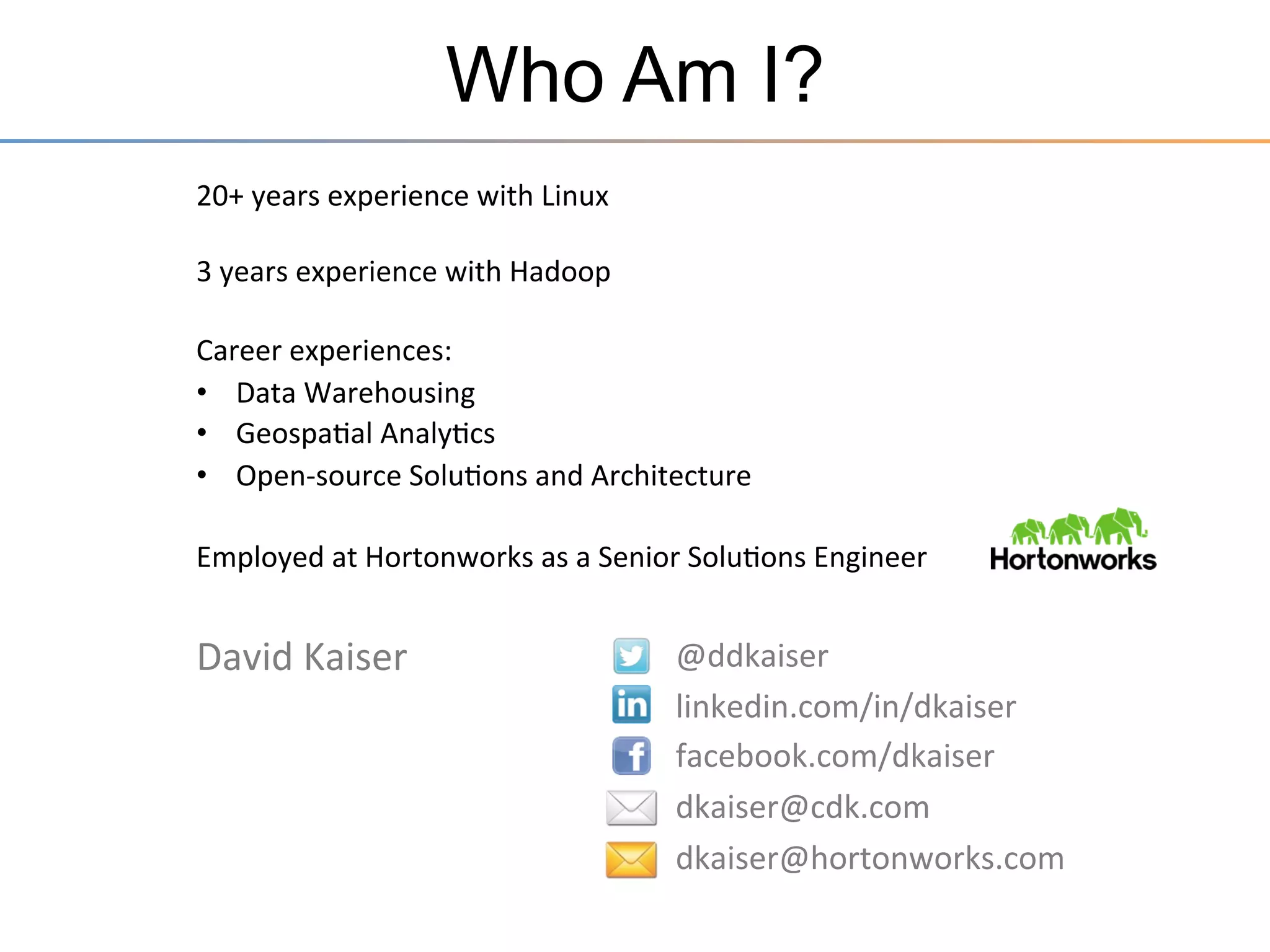 Who Am I?
20+	
  years	
  experience	
  with	
  Linux	
  
	
  
3	
  years	
  experience	
  with	
  Hadoop	
  
	
  
Career	
  experiences:	
  
•  Data	
  Warehousing	
  
•  Geospa3al	
  Analy3cs	
  
•  Open-­‐source	
  Solu3ons	
  and	
  Architecture	
  
	
  
Employed	
  at	
  Hortonworks	
  as	
  a	
  Senior	
  Solu3ons	
  Engineer	
  
	
  

David	
  Kaiser	
  

@ddkaiser	
  
linkedin.com/in/dkaiser	
  
facebook.com/dkaiser	
  
dkaiser@cdk.com	
  
dkaiser@hortonworks.com	
  
	
  

 