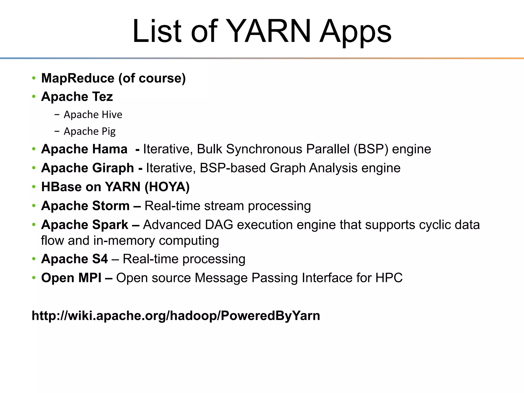 YARN: Taking Hadoop Beyond Batch
Store ALL DATA in one place…
Interact with that data in MULTIPLE WAYS

with Predictable Performance and Quality of Service
ApplicaSons	
  Run	
  NaSvely	
  in	
  Hadoop	
  
BATCH	
  
INTERACTIVE	
  
(MapReduce)	
  
(Tez)	
  

ONLINE	
  
(HBase)	
  

STREAMING	
  
(Storm,	
  S4,…)	
  

GRAPH	
  
(Giraph)	
  

IN-­‐MEMORY	
  
(Spark)	
  

HPC	
  MPI	
  
(OpenMPI)	
  

OTHER	
  
(Search)	
  
(Weave…)	
  

YARN	
  (Cluster	
  Resource	
  Management)	
  	
  	
  
HDFS2	
  (Redundant,	
  Reliable	
  Storage)	
  
Page 25

 