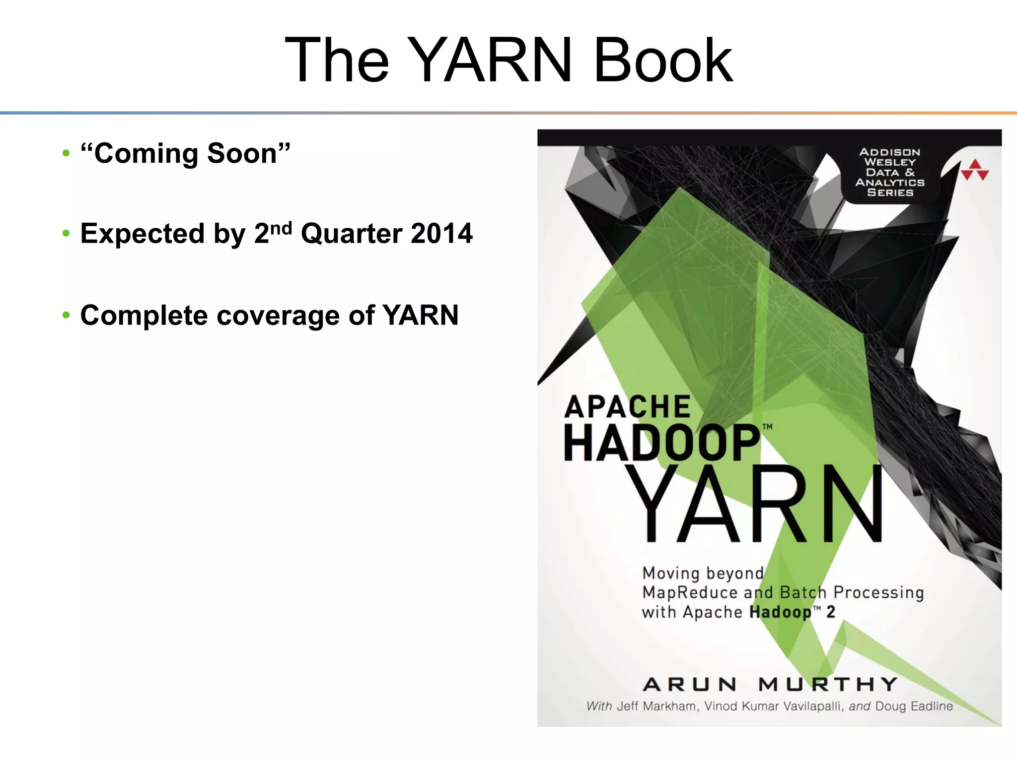 YARN Overview
•  Goals:
– Reduce	
  the	
  responsibili3es	
  of	
  the	
  JobTracker	
  
–  Separate	
  the	
  resource	
  management	
  du3es	
  away	
  from	
  the	
  job	
  coordina3on	
  du3es	
  

– Allow	
  mul3ple	
  simultaneous	
  jobs	
  
–  Enables	
  diﬀerent	
  style	
  and	
  sized	
  workloads	
  in	
  one	
  cluster	
  

•  Design:
– A	
  separate	
  Resource	
  Manager	
  
–  1	
  Global	
  Resource	
  Scheduler	
  for	
  the	
  en3re	
  cluster	
  
–  Each	
  worker	
  (slave)	
  node	
  runs	
  a	
  Node	
  Manager,	
  
manages	
  life-­‐cycle	
  of	
  containers	
  

– JobTracker	
  is	
  now	
  called	
  Applica3on	
  Master	
  
–  Each	
  Applica3on	
  has	
  1	
  Applica3on	
  Master	
  
–  Manages	
  applica3on	
  scheduling	
  and	
  task	
  execu3on	
  

 