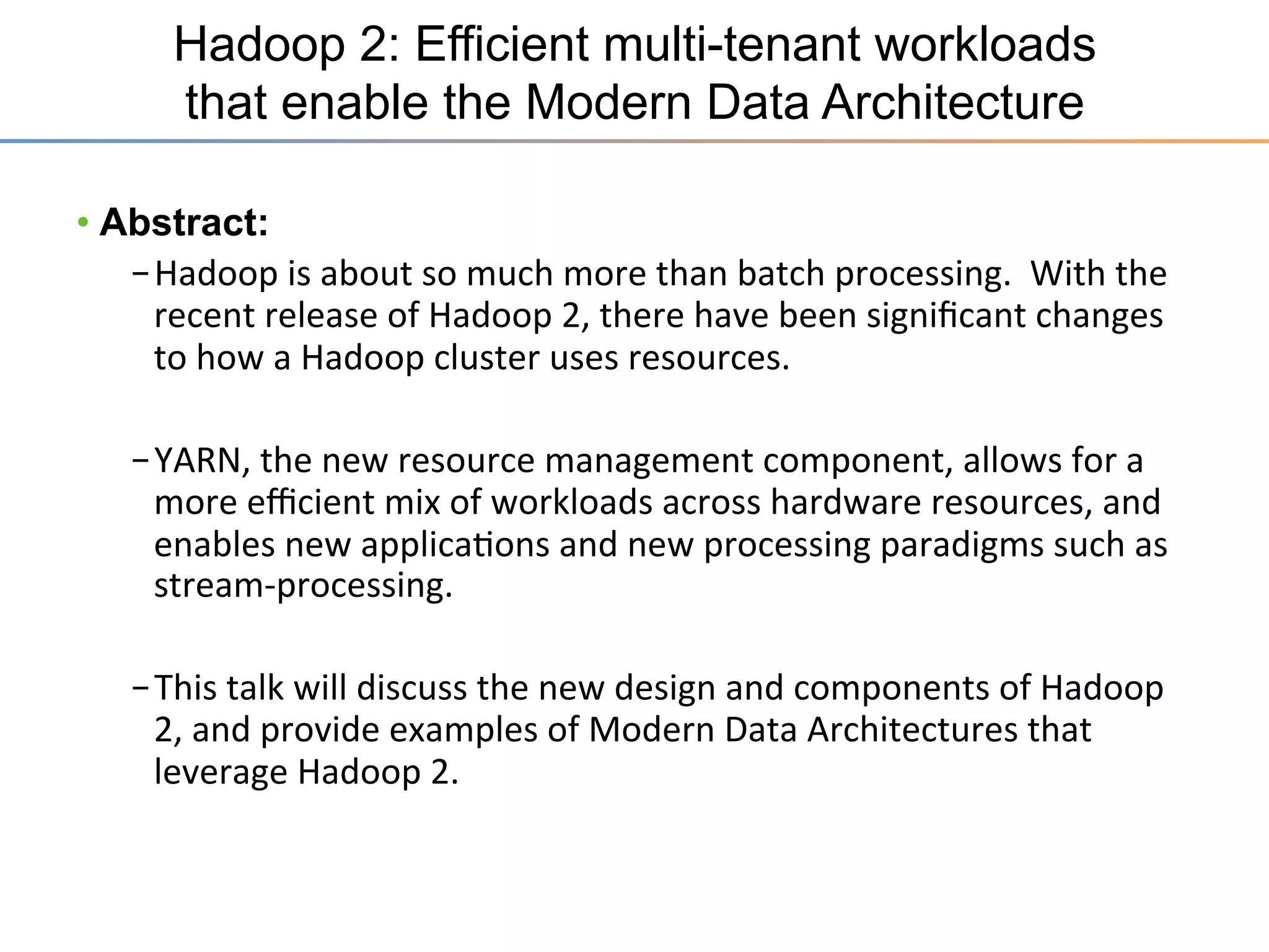 Hadoop 2: Efficient multi-tenant workloads
that enable the Modern Data Architecture
•  Abstract:
– Hadoop	
  is	
  about	
  so	
  much	
  more	
  than	
  batch	
  processing.	
  	
  With	
  the	
  
recent	
  release	
  of	
  Hadoop	
  2,	
  there	
  have	
  been	
  signiﬁcant	
  changes	
  
to	
  how	
  a	
  Hadoop	
  cluster	
  uses	
  resources.	
  
– YARN,	
  the	
  new	
  resource	
  management	
  component,	
  allows	
  for	
  a	
  
more	
  eﬃcient	
  mix	
  of	
  workloads	
  across	
  hardware	
  resources,	
  and	
  
enables	
  new	
  applica3ons	
  and	
  new	
  processing	
  paradigms	
  such	
  as	
  
stream-­‐processing.	
  
– This	
  talk	
  will	
  discuss	
  the	
  new	
  design	
  and	
  components	
  of	
  Hadoop	
  
2,	
  and	
  provide	
  examples	
  of	
  Modern	
  Data	
  Architectures	
  that	
  
leverage	
  Hadoop	
  2.	
  

 