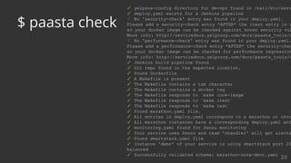 ✓ yelpsoa-config directory for devops found in /nail/etc/serv
✓ deploy.yaml exists for a Jenkins pipeline
✗ No 'security-check' entry was found in your deploy.yaml.
Please add a security-check entry *AFTER* the itest entry in d
so your docker image can be checked against known security vul
More info: http://servicedocs.yelpcorp.com/docs/paasta_tools/c
✗ No 'performance-check' entry was found in your deploy.yaml.
Please add a performance-check entry *AFTER* the security-chec
so your docker image can be checked for performance regression
More info: http://servicedocs.yelpcorp.com/docs/paasta_tools/c
✓ Jenkins build pipeline found
✓ Git repo found in the expected location.
✓ Found Dockerfile
✓ A Makefile is present
✓ The Makefile contains a tab character
✓ The Makefile contains a docker tag
✓ The Makefile responds to `make cook-image`
✓ The Makefile responds to `make itest`
✓ The Makefile responds to `make test`
✓ Found marathon.yaml file.
✓ All entries in deploy.yaml correspond to a marathon or chro
✓ All marathon instances have a corresponding deploy.yaml ent
✓ monitoring.yaml found for Sensu monitoring
✓ Your service uses Sensu and team 'nhandler' will get alerts
✓ Found smartstack.yaml file
✓ Instance 'demo' of your service is using smartstack port 20
balanced
✓ Successfully validated schema: marathon-nova-devc.yaml
20
$ paasta check
 