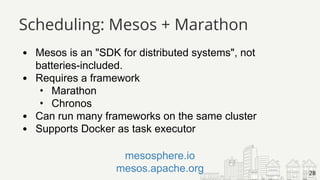 Mesos is an "SDK for distributed systems", not
batteries-included.
Requires a framework
• Marathon
• Chronos
Can run many frameworks on the same cluster
Supports Docker as task executor
28
mesosphere.io
mesos.apache.org
Scheduling: Mesos + Marathon
 
