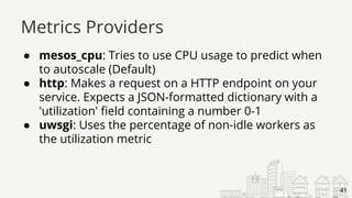 ● mesos_cpu: Tries to use CPU usage to predict when
to autoscale (Default)
● http: Makes a request on a HTTP endpoint on your
service. Expects a JSON-formatted dictionary with a
'utilization' field containing a number 0-1
● uwsgi: Uses the percentage of non-idle workers as
the utilization metric
Metrics Providers
41
 
