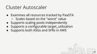 ● Examines all resources tracked by PaaSTA
○ Scales based on the "worst" value
● Supports scaling pools independently
● Supports a configurable target_utilization
● Supports both ASGs and SFRs in AWS
Cluster Autoscaler
45
 