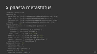 Cluster: mesosstage
Dashboards:
Marathon RO: http://marathon.paasta-mesosstage.yelp/
Smartstack: http://paasta-mesosstage.yelp:3212
Chronos RO: http://chronos.paasta-mesosstage.yelp/
Mesos: http://mesos.paasta-mesosstage.yelp
Mesos Status: OK
quorum: masters: 3 configured quorum: 2
frameworks:
framework: chronos-2.4.0 count: 1
framework: marathon count: 1
CPUs: 1.00 / 7 in use (14.29%)
Memory: 3.03 / 42.85GB in use (7.07%)
Disk: 10.00 / 153.81GB in use (6.50%)
tasks: running: 9 staging: 1 starting: 0
slaves: active: 7 inactive: 0
Marathon Status: OK
marathon apps: 5
marathon tasks: 9
marathon deployments: 0
Chronos Status: OK
Enabled chronos jobs: 1 46
$ paasta metastatus
 