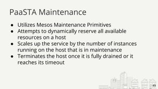 ● Utilizes Mesos Maintenance Primitives
● Attempts to dynamically reserve all available
resources on a host
● Scales up the service by the number of instances
running on the host that is in maintenance
● Terminates the host once it is fully drained or it
reaches its timeout
PaaSTA Maintenance
49
 
