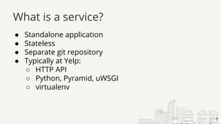 ● Standalone application
● Stateless
● Separate git repository
● Typically at Yelp:
○ HTTP API
○ Python, Pyramid, uWSGI
○ virtualenv
What is a service?
7
 