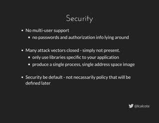 Security
No multi-user support
no passwords and authorization info lying around
 
Many attack vectors closed - simply not present.
only use libraries speciﬁc to your application
produce a single process, single address space image
 
Security be default - not necassarily policy that will be
deﬁned later
@lcalcote
 