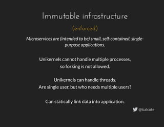 Microservices are (intended to be) small, self-contained, single-
purpose applications.
 
Unikernels cannot handle multiple processes,
so forking is not allowed.
Unikernels can handle threads.
Are single user, but who needs multiple users?
 
Can statically link data into application.
Immutable infrastructure
(enforced)
@lcalcote
 