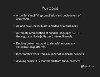 Purpose
A tool for simplifying compilation and deployment of
unikernels.
 
Akin to how Docker builds and deploys containers.
 
Automates compilation of popular languages (C/C++,
Golang, Java, Node.js. Python) into unikernels.
 
Deploys unikernels as virtual machines on many
virtualization platforms.
 
Incorporates work from a number of unikernel projects.
 
A young project (~9 months old from announcement)
@lcalcote
 
