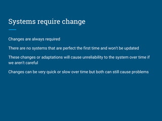 Systems require change
Changes are always required
There are no systems that are perfect the first time and won't be updated
These changes or adaptations will cause unreliability to the system over time if
we aren't careful
Changes can be very quick or slow over time but both can still cause problems
 