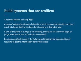 Build systems that are resilient
A resilient system can help itself
A service's dependencies can fail and the service can automatically react in a
way that allows itself to continue functioning in a degraded way
If one of the parts of a page is not working, should we fail the entire page or
judge whether the user must have the content?
Services can check to see if the failure was temporary by trying additional
requests to get the information from other nodes
 