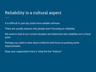 Reliability is a cultural aspect
It is difficult to just say, build more reliable software
There are usually reasons why people aren't focusing on reliability
We need to look at our current situation and determine why reliability isn't a focal
point
Perhaps you need to slow down a little bit and focus on pushing some
improvements
Does your organization have a "stop the line" feature?
 