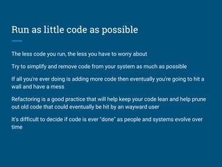 Run as little code as possible
The less code you run, the less you have to worry about
Try to simplify and remove code from your system as much as possible
If all you're ever doing is adding more code then eventually you're going to hit a
wall and have a mess
Refactoring is a good practice that will help keep your code lean and help prune
out old code that could eventually be hit by an wayward user
It's difficult to decide if code is ever "done" as people and systems evolve over
time
 